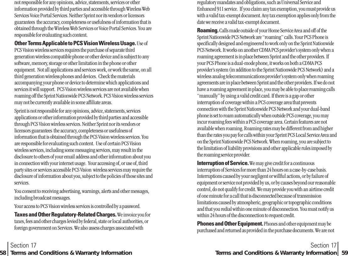 not responsible for any opinions, advice, statements, services or otherinformation provided by third parties and accessible through Wireless WebServices Voice Portal Services. Neither Sprint nor its vendors or licensorsguarantees  the accuracy, completeness or usefulness of information that isobtained through the Wireless Web Services or Voice Portal Services. You areresponsible for evaluating such content.Other Terms Applicable to PCS Vision Wireless Usage. Use ofPCS Vision wireless services requires the purchase of separate thirdgeneration wireless compatible phone or other device and is subject to anysoftware, memory, storage or other limitation in the phone or otherequipment.  Not all applications and services work, or work the same, on allthird generation wireless phones and devices.  Check the materialsaccompanying your phone or device to determine which applications andservices it will support.  PCS Vision wireless services are not available whenroaming off the Sprint Nationwide PCS Network. PCS Vision wireless servicesmay not be currently available in some affiliate areas.Sprint is not responsible for any opinions, advice, statements, servicesapplications or other information provided by third parties and accessiblethrough PCS Vision wireless services. Neither Sprint nor its vendors orlicensors guarantees  the accuracy, completeness or usefulness ofinformation that is obtained through the PCS Vision wireless services. Youare responsible for evaluating such content.  Use of certain PCS Visionwireless services, including some messaging services, may result in thedisclosure to others of your email address and other information about youin connection with your internet usage.  Your accessing of, or use of, thirdparty sites or services accessible PCS Vision  wireless services may require thedisclosure of information about you, subject to the policies of those sites andservices.You consent to receiving advertising, warnings, alerts and other messages,including broadcast messages.Your access to PCS Vision wireless services is controlled by a password.Taxes and Other Regulatory-Related Charges. We invoice you fortaxes, fees and other charges levied by federal, state or local authorities, orforeign government on Services. We also assess charges associated withSection 17Terms and Conditions &amp; Warranty Information 59Section 1758 Terms and Conditions &amp; Warranty Informationregulatory mandates and obligations, such as Universal Service andEnhanced 911 service.  If you claim any tax exemption, you must provide uswith a valid tax-exempt document. Any tax exemption applies only from thedate we receive a valid tax-exempt document.Roaming. Calls made outside of your Home Service Area and off of theSprint Nationwide PCS Network are “roaming” calls. Your PCS Phone isspecifically designed and engineered to work only on the Sprint NationwidePCS Network. It works on another CDMA PCS provider’s system only when aroaming agreement is in place between Sprint and the other providers. Ifyour PCS Phone is a dual-mode phone, it works on both a CDMA PCSprovider’s system (in addition to the Sprint Nationwide PCS Network) and awireless analog telecommunications provider’s system only when roamingagreements are in place between Sprint and the other providers. If we do nothave a roaming agreement in place, you may be able to place roaming calls“manually” by using a valid credit card. If there is a gap or otherinterruption of coverage within a PCS coverage area that preventsconnection with the Sprint Nationwide PCS Network and your dual-bandphone is set to roam automatically when outside PCS coverage, you mayincur roaming fees within a PCS coverage area. Certain features are notavailable when roaming. Roaming rates may be different from and higherthan the rates you pay for calls within your Sprint PCS Local Service Area andon the Sprint Nationwide PCS Network. When roaming, you are subject tothe limitation of liability provisions and other applicable rules imposed bythe roaming service provider.Interruption of Service. We may give credit for a continuousinterruption of Services for more than 24 hours on a case-by-case basis.Interruptions caused by your negligent or willful actions, or by failure ofequipment or service not provided by us, or by causes beyond our reasonablecontrol, do not qualify for credit. We may provide you with an airtime creditof one minute for a call that is disconnected because of transmissionlimitations caused by atmospheric, geographic or topographic conditionsand that you redial within one minute of disconnection. You must notify uswithin 24 hours of the disconnection to request credit.Phones and Other Equipment. Phones and other equipment may bepurchased and returned as provided in the purchase documents. We are not