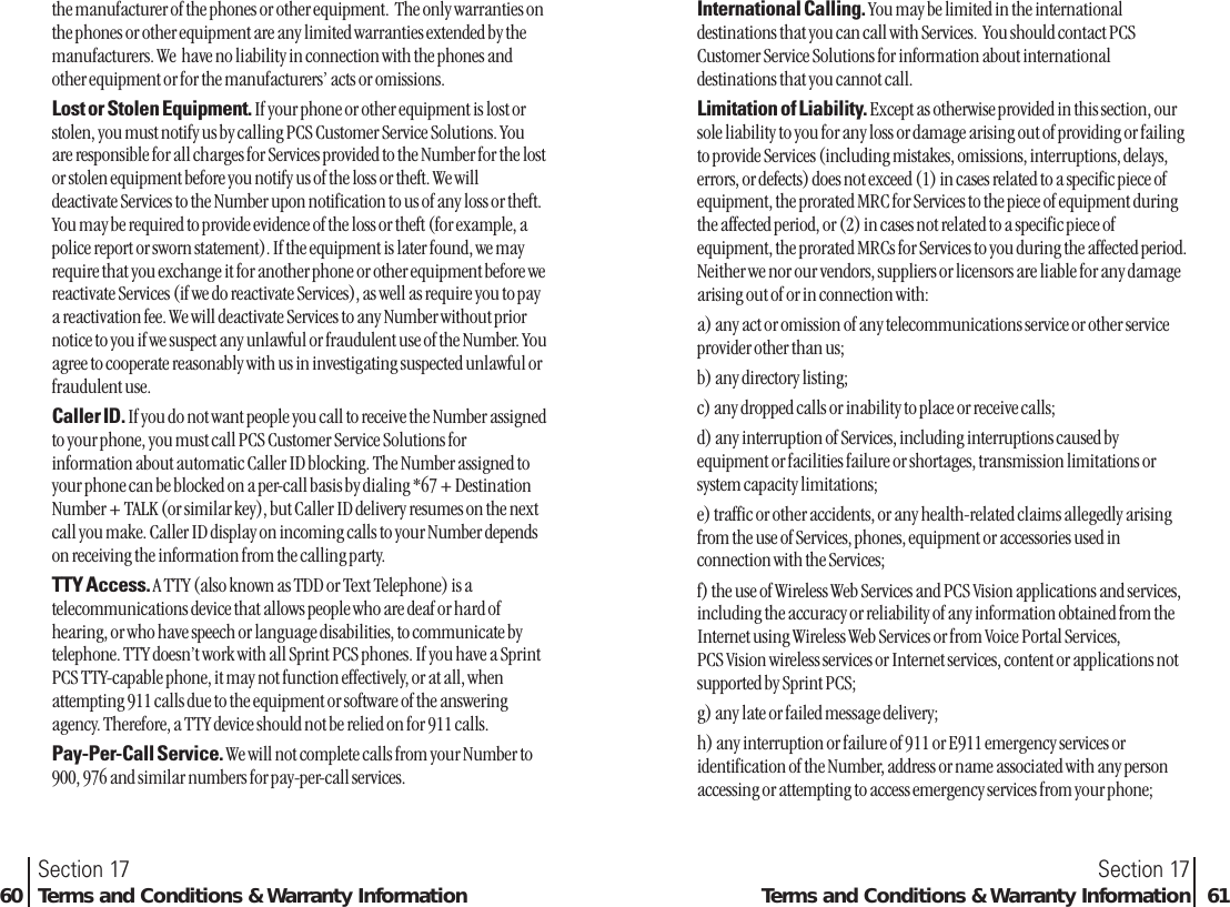the manufacturer of the phones or other equipment.  The only warranties onthe phones or other equipment are any limited warranties extended by themanufacturers. We  have no liability in connection with the phones andother equipment or for the manufacturers’ acts or omissions.Lost or Stolen Equipment. If your phone or other equipment is lost orstolen, you must notify us by calling PCS Customer Service Solutions. Youare responsible for all charges for Services provided to the Number for the lostor stolen equipment before you notify us of the loss or theft. We willdeactivate Services to the Number upon notification to us of any loss or theft.You may be required to provide evidence of the loss or theft (for example, apolice report or sworn statement). If the equipment is later found, we mayrequire that you exchange it for another phone or other equipment before wereactivate Services (if we do reactivate Services), as well as require you to paya reactivation fee. We will deactivate Services to any Number without priornotice to you if we suspect any unlawful or fraudulent use of the Number. Youagree to cooperate reasonably with us in investigating suspected unlawful orfraudulent use.Caller ID. If you do not want people you call to receive the Number assignedto your phone, you must call PCS Customer Service Solutions forinformation about automatic Caller ID blocking. The Number assigned toyour phone can be blocked on a per-call basis by dialing *67 + DestinationNumber + TALK (or similar key), but Caller ID delivery resumes on the nextcall you make. Caller ID display on incoming calls to your Number dependson receiving the information from the calling party.TTY Access. A TTY (also known as TDD or Text Telephone) is atelecommunications device that allows people who are deaf or hard ofhearing, or who have speech or language disabilities, to communicate bytelephone. TTY doesn’t work with all Sprint PCS phones. If you have a SprintPCS TTY-capable phone, it may not function effectively, or at all, whenattempting 911 calls due to the equipment or software of the answeringagency. Therefore, a TTY device should not be relied on for 911 calls.Pay-Per-Call Service. We will not complete calls from your Number to900, 976 and similar numbers for pay-per-call services.Section 17Terms and Conditions &amp; Warranty Information 61Section 1760 Terms and Conditions &amp; Warranty InformationInternational Calling. You may be limited in the internationaldestinations that you can call with Services.  You should contact PCSCustomer Service Solutions for information about internationaldestinations that you cannot call.Limitation of Liability. Except as otherwise provided in this section, oursole liability to you for any loss or damage arising out of providing or failingto provide Services (including mistakes, omissions, interruptions, delays,errors, or defects) does not exceed (1) in cases related to a specific piece ofequipment, the prorated MRC for Services to the piece of equipment duringthe affected period, or (2) in cases not related to a specific piece ofequipment, the prorated MRCs for Services to you during the affected period.Neither we nor our vendors, suppliers or licensors are liable for any damagearising out of or in connection with:a) any act or omission of any telecommunications service or other serviceprovider other than us;b) any directory listing;c) any dropped calls or inability to place or receive calls;d) any interruption of Services, including interruptions caused byequipment or facilities failure or shortages, transmission limitations orsystem capacity limitations;e) traffic or other accidents, or any health-related claims allegedly arisingfrom the use of Services, phones, equipment or accessories used inconnection with the Services;f) the use of Wireless Web Services and PCS Vision applications and services,including the accuracy or reliability of any information obtained from theInternet using Wireless Web Services or from Voice Portal Services, PCS Vision wireless services or Internet services, content or applications notsupported by Sprint PCS;g) any late or failed message delivery;h) any interruption or failure of 911 or E911 emergency services oridentification of the Number, address or name associated with any personaccessing or attempting to access emergency services from your phone;