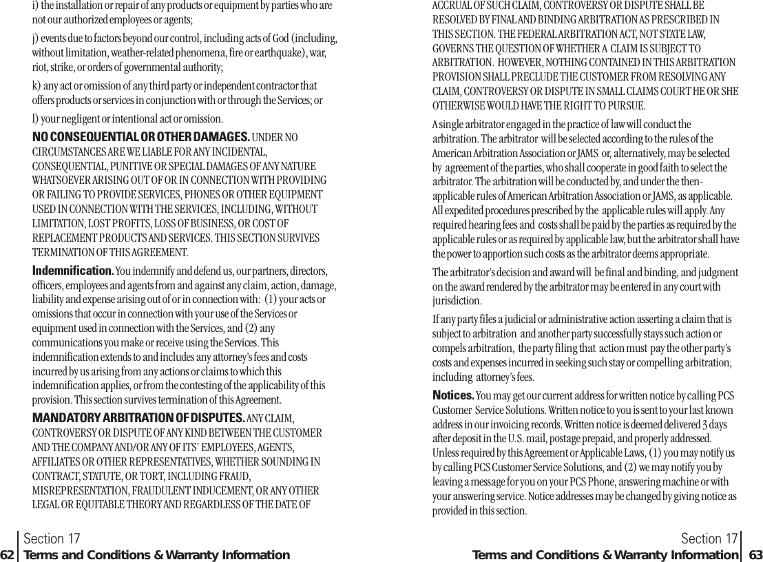 i) the installation or repair of any products or equipment by parties who arenot our authorized employees or agents;j) events due to factors beyond our control, including acts of God (including,without limitation, weather-related phenomena, fire or earthquake), war,riot, strike, or orders of governmental authority;k) any act or omission of any third party or independent contractor thatoffers products or services in conjunction with or through the Services; orl) your negligent or intentional act or omission.NO CONSEQUENTIAL OR OTHER DAMAGES. UNDER NOCIRCUMSTANCES ARE WE LIABLE FOR ANY INCIDENTAL,CONSEQUENTIAL, PUNITIVE OR SPECIAL DAMAGES OF ANY NATUREWHATSOEVER ARISING OUT OF OR IN CONNECTION WITH PROVIDINGOR FAILING TO PROVIDE SERVICES, PHONES OR OTHER EQUIPMENTUSED IN CONNECTION WITH THE SERVICES, INCLUDING, WITHOUTLIMITATION, LOST PROFITS, LOSS OF BUSINESS, OR COST OFREPLACEMENT PRODUCTS AND SERVICES. THIS SECTION SURVIVESTERMINATION OF THIS AGREEMENT.Indemnification. You indemnify and defend us, our partners, directors,officers, employees and agents from and against any claim, action, damage,liability and expense arising out of or in connection with:  (1) your acts oromissions that occur in connection with your use of the Services orequipment used in connection with the Services, and (2) anycommunications you make or receive using the Services. Thisindemnification extends to and includes any attorney’s fees and costsincurred by us arising from any actions or claims to which thisindemnification applies, or from the contesting of the applicability of thisprovision. This section survives termination of this Agreement.MANDATORY ARBITRATION OF DISPUTES. ANY CLAIM,CONTROVERSY OR DISPUTE OF ANY KIND BETWEEN THE CUSTOMERAND THE COMPANY AND/OR ANY OF ITS’ EMPLOYEES, AGENTS,AFFILIATES OR OTHER REPRESENTATIVES, WHETHER SOUNDING INCONTRACT, STATUTE, OR TORT, INCLUDING FRAUD,MISREPRESENTATION, FRAUDULENT INDUCEMENT, OR ANY OTHERLEGAL OR EQUITABLE THEORY AND REGARDLESS OF THE DATE OFSection 17Terms and Conditions &amp; Warranty Information 63Section 1762 Terms and Conditions &amp; Warranty InformationACCRUAL OF SUCH CLAIM, CONTROVERSY OR DISPUTE SHALL BERESOLVED BY FINAL AND BINDING ARBITRATION AS PRESCRIBED INTHIS SECTION. THE FEDERAL ARBITRATION ACT, NOT STATE LAW,GOVERNS THE QUESTION OF WHETHER A  CLAIM IS SUBJECT TOARBITRATION.  HOWEVER, NOTHING CONTAINED IN THIS ARBITRATIONPROVISION SHALL PRECLUDE THE CUSTOMER FROM RESOLVING ANYCLAIM, CONTROVERSY OR DISPUTE IN SMALL CLAIMS COURT HE OR SHEOTHERWISE WOULD HAVE THE RIGHT TO PURSUE.A single arbitrator engaged in the practice of law will conduct thearbitration. The arbitrator  will be selected according to the rules of theAmerican Arbitration Association or JAMS  or, alternatively, may be selectedby  agreement of the parties, who shall cooperate in good faith to select thearbitrator. The arbitration will be conducted by, and under the then-applicable rules of American Arbitration Association or JAMS, as applicable.All expedited procedures prescribed by the  applicable rules will apply. Anyrequired hearing fees and  costs shall be paid by the parties as required by theapplicable rules or as required by applicable law, but the arbitrator shall havethe power to apportion such costs as the arbitrator deems appropriate.The arbitrator’s decision and award will  be final and binding, and judgmenton the award rendered by the arbitrator may be entered in any court withjurisdiction.If any party files a judicial or administrative action asserting a claim that issubject to arbitration  and another party successfully stays such action orcompels arbitration,  the party filing that  action must  pay the other party’scosts and expenses incurred in seeking such stay or compelling arbitration,including  attorney’s fees.Notices. You may get our current address for written notice by calling PCSCustomer  Service Solutions. Written notice to you is sent to your last knownaddress in our invoicing records. Written notice is deemed delivered 3 daysafter deposit in the U.S. mail, postage prepaid, and properly addressed.Unless required by this Agreement or Applicable Laws, (1) you may notify usby calling PCS Customer Service Solutions, and (2) we may notify you byleaving a message for you on your PCS Phone, answering machine or withyour answering service. Notice addresses may be changed by giving notice asprovided in this section.