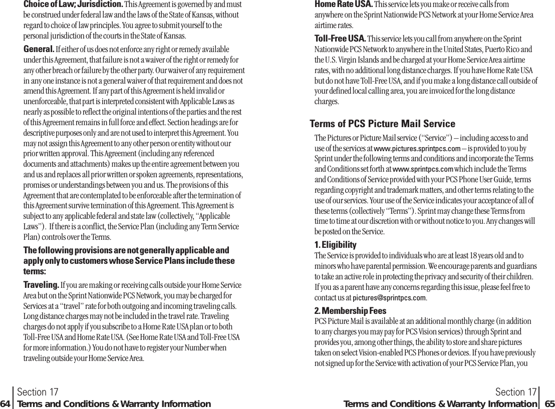 Home Rate USA. This service lets you make or receive calls fromanywhere on the Sprint Nationwide PCS Network at your Home Service Areaairtime rates.Toll-Free USA. This service lets you call from anywhere on the SprintNationwide PCS Network to anywhere in the United States, Puerto Rico andthe U.S. Virgin Islands and be charged at your Home Service Area airtimerates, with no additional long distance charges. If you have Home Rate USAbut do not have Toll-Free USA, and if you make a long distance call outside ofyour defined local calling area, you are invoiced for the long distancecharges.Terms of PCS Picture Mail ServiceThe Pictures or Picture Mail service (“Service”) – including access to anduse of the services at www.pictures.sprintpcs.com – is provided to you bySprint under the following terms and conditions and incorporate the Termsand Conditions set forth at www.sprintpcs.com which include the Termsand Conditions of Service provided with your PCS Phone User Guide, termsregarding copyright and trademark matters, and other terms relating to theuse of our services. Your use of the Service indicates your acceptance of all ofthese terms (collectively “Terms”). Sprint may change these Terms fromtime to time at our discretion with or without notice to you. Any changes willbe posted on the Service.1. EligibilityThe Service is provided to individuals who are at least 18 years old and tominors who have parental permission. We encourage parents and guardiansto take an active role in protecting the privacy and security of their children.If you as a parent have any concerns regarding this issue, please feel free tocontact us at pictures@sprintpcs.com.2. Membership FeesPCS Picture Mail is available at an additional monthly charge (in additionto any charges you may pay for PCS Vision services) through Sprint andprovides you, among other things, the ability to store and share picturestaken on select Vision-enabled PCS Phones or devices. If you have previouslynot signed up for the Service with activation of your PCS Service Plan, youSection 17Terms and Conditions &amp; Warranty Information 65Choice of Law; Jurisdiction. This Agreement is governed by and mustbe construed under federal law and the laws of the State of Kansas, withoutregard to choice of law principles. You agree to submit yourself to thepersonal jurisdiction of the courts in the State of Kansas. General. If either of us does not enforce any right or remedy availableunder this Agreement, that failure is not a waiver of the right or remedy forany other breach or failure by the other party. Our waiver of any requirementin any one instance is not a general waiver of that requirement and does notamend this Agreement. If any part of this Agreement is held invalid orunenforceable, that part is interpreted consistent with Applicable Laws asnearly as possible to reflect the original intentions of the parties and the restof this Agreement remains in full force and effect. Section headings are fordescriptive purposes only and are not used to interpret this Agreement. Youmay not assign this Agreement to any other person or entity without ourprior written approval. This Agreement (including any referenceddocuments and attachments) makes up the entire agreement between youand us and replaces all prior written or spoken agreements, representations,promises or understandings between you and us. The provisions of thisAgreement that are contemplated to be enforceable after the termination ofthis Agreement survive termination of this Agreement. This Agreement issubject to any applicable federal and state law (collectively, “ApplicableLaws”).  If there is a conflict, the Service Plan (including any Term ServicePlan) controls over the Terms. The following provisions are not generally applicable andapply only to customers whose Service Plans include theseterms:Traveling. If you are making or receiving calls outside your Home ServiceArea but on the Sprint Nationwide PCS Network, you may be charged forServices at a “travel” rate for both outgoing and incoming traveling calls.Long distance charges may not be included in the travel rate. Travelingcharges do not apply if you subscribe to a Home Rate USA plan or to bothToll-Free USA and Home Rate USA. (See Home Rate USA and Toll-Free USAfor more information.) You do not have to register your Number whentraveling outside your Home Service Area.Section 1764 Terms and Conditions &amp; Warranty Information