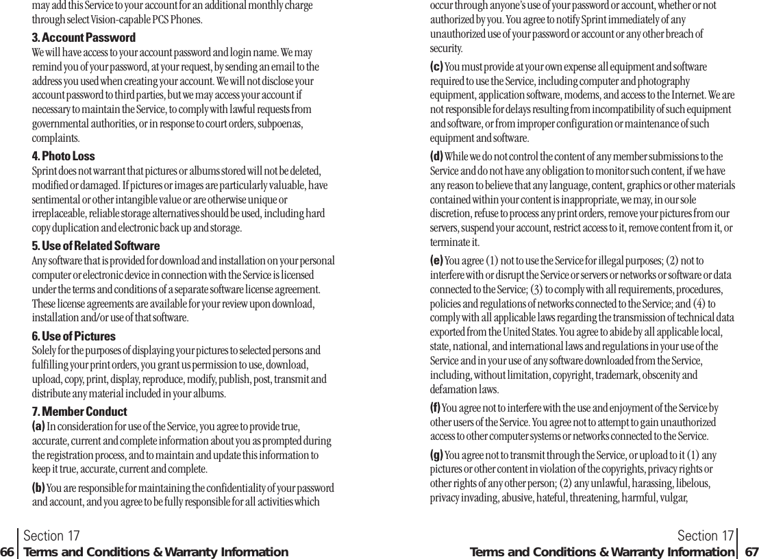 occur through anyone’s use of your password or account, whether or notauthorized by you. You agree to notify Sprint immediately of anyunauthorized use of your password or account or any other breach ofsecurity.(c) You must provide at your own expense all equipment and softwarerequired to use the Service, including computer and photographyequipment, application software, modems, and access to the Internet. We arenot responsible for delays resulting from incompatibility of such equipmentand software, or from improper configuration or maintenance of suchequipment and software.(d) While we do not control the content of any member submissions to theService and do not have any obligation to monitor such content, if we haveany reason to believe that any language, content, graphics or other materialscontained within your content is inappropriate, we may, in our solediscretion, refuse to process any print orders, remove your pictures from ourservers, suspend your account, restrict access to it, remove content from it, orterminate it.(e) You agree (1) not to use the Service for illegal purposes; (2) not tointerfere with or disrupt the Service or servers or networks or software or dataconnected to the Service; (3) to comply with all requirements, procedures,policies and regulations of networks connected to the Service; and (4) tocomply with all applicable laws regarding the transmission of technical dataexported from the United States. You agree to abide by all applicable local,state, national, and international laws and regulations in your use of theService and in your use of any software downloaded from the Service,including, without limitation, copyright, trademark, obscenity anddefamation laws.(f) You agree not to interfere with the use and enjoyment of the Service byother users of the Service. You agree not to attempt to gain unauthorizedaccess to other computer systems or networks connected to the Service.(g) You agree not to transmit through the Service, or upload to it (1) anypictures or other content in violation of the copyrights, privacy rights orother rights of any other person; (2) any unlawful, harassing, libelous,privacy invading, abusive, hateful, threatening, harmful, vulgar,Section 17Terms and Conditions &amp; Warranty Information 67may add this Service to your account for an additional monthly chargethrough select Vision-capable PCS Phones.3. Account PasswordWe will have access to your account password and login name. We mayremind you of your password, at your request, by sending an email to theaddress you used when creating your account. We will not disclose youraccount password to third parties, but we may access your account ifnecessary to maintain the Service, to comply with lawful requests fromgovernmental authorities, or in response to court orders, subpoenas,complaints.4. Photo LossSprint does not warrant that pictures or albums stored will not be deleted,modified or damaged. If pictures or images are particularly valuable, havesentimental or other intangible value or are otherwise unique orirreplaceable, reliable storage alternatives should be used, including hardcopy duplication and electronic back up and storage.5. Use of Related SoftwareAny software that is provided for download and installation on your personalcomputer or electronic device in connection with the Service is licensedunder the terms and conditions of a separate software license agreement.These license agreements are available for your review upon download,installation and/or use of that software.6. Use of PicturesSolely for the purposes of displaying your pictures to selected persons andfulfilling your print orders, you grant us permission to use, download,upload, copy, print, display, reproduce, modify, publish, post, transmit anddistribute any material included in your albums.7. Member Conduct(a) In consideration for use of the Service, you agree to provide true,accurate, current and complete information about you as prompted duringthe registration process, and to maintain and update this information tokeep it true, accurate, current and complete.(b) You are responsible for maintaining the confidentiality of your passwordand account, and you agree to be fully responsible for all activities whichSection 1766 Terms and Conditions &amp; Warranty Information