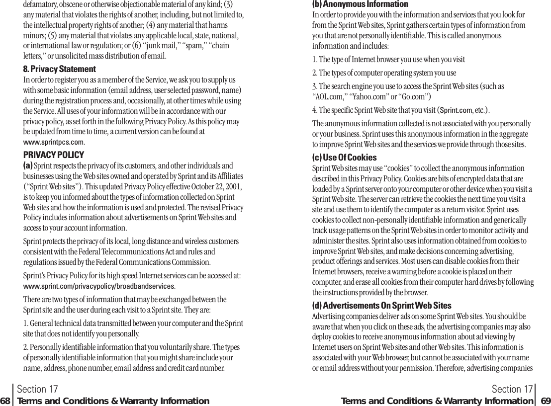 defamatory, obscene or otherwise objectionable material of any kind; (3)any material that violates the rights of another, including, but not limited to,the intellectual property rights of another; (4) any material that harmsminors; (5) any material that violates any applicable local, state, national,or international law or regulation; or (6) “junk mail,” “spam,” “chainletters,” or unsolicited mass distribution of email.8. Privacy StatementIn order to register you as a member of the Service, we ask you to supply uswith some basic information (email address, user selected password, name)during the registration process and, occasionally, at other times while usingthe Service. All uses of your information will be in accordance with ourprivacy policy, as set forth in the following Privacy Policy. As this policy maybe updated from time to time, a current version can be found atwww.sprintpcs.com.PRIVACY POLICY(a) Sprint respects the privacy of its customers, and other individuals andbusinesses using the Web sites owned and operated by Sprint and its Affiliates(“Sprint Web sites”). This updated Privacy Policy effective October 22, 2001,is to keep you informed about the types of information collected on SprintWeb sites and how the information is used and protected. The revised PrivacyPolicy includes information about advertisements on Sprint Web sites andaccess to your account information.Sprint protects the privacy of its local, long distance and wireless customersconsistent with the Federal Telecommunications Act and rules andregulations issued by the Federal Communications Commission.Sprint’s Privacy Policy for its high speed Internet services can be accessed at:www.sprint.com/privacypolicy/broadbandservices.There are two types of information that may be exchanged between theSprint site and the user during each visit to a Sprint site. They are:1. General technical data transmitted between your computer and the Sprintsite that does not identify you personally.2. Personally identifiable information that you voluntarily share. The typesof personally identifiable information that you might share include yourname, address, phone number, email address and credit card number.Section 1768 Terms and Conditions &amp; Warranty Information(b) Anonymous InformationIn order to provide you with the information and services that you look forfrom the Sprint Web sites, Sprint gathers certain types of information fromyou that are not personally identifiable. This is called anonymousinformation and includes:1. The type of Internet browser you use when you visit2. The types of computer operating system you use3. The search engine you use to access the Sprint Web sites (such as“AOL.com,” “Yahoo.com” or “Go.com”)4. The specific Sprint Web site that you visit (Sprint.com, etc.).The anonymous information collected is not associated with you personallyor your business. Sprint uses this anonymous information in the aggregateto improve Sprint Web sites and the services we provide through those sites.(c) Use Of CookiesSprint Web sites may use “cookies” to collect the anonymous informationdescribed in this Privacy Policy. Cookies are bits of encrypted data that areloaded by a Sprint server onto your computer or other device when you visit aSprint Web site. The server can retrieve the cookies the next time you visit asite and use them to identify the computer as a return visitor. Sprint usescookies to collect non-personally identifiable information and genericallytrack usage patterns on the Sprint Web sites in order to monitor activity andadminister the sites. Sprint also uses information obtained from cookies toimprove Sprint Web sites, and make decisions concerning advertising,product offerings and services. Most users can disable cookies from theirInternet browsers, receive a warning before a cookie is placed on theircomputer, and erase all cookies from their computer hard drives by followingthe instructions provided by the browser.(d) Advertisements On Sprint Web SitesAdvertising companies deliver ads on some Sprint Web sites. You should beaware that when you click on these ads, the advertising companies may alsodeploy cookies to receive anonymous information about ad viewing byInternet users on Sprint Web sites and other Web sites. This information isassociated with your Web browser, but cannot be associated with your nameor email address without your permission. Therefore, advertising companiesSection 17Terms and Conditions &amp; Warranty Information 69