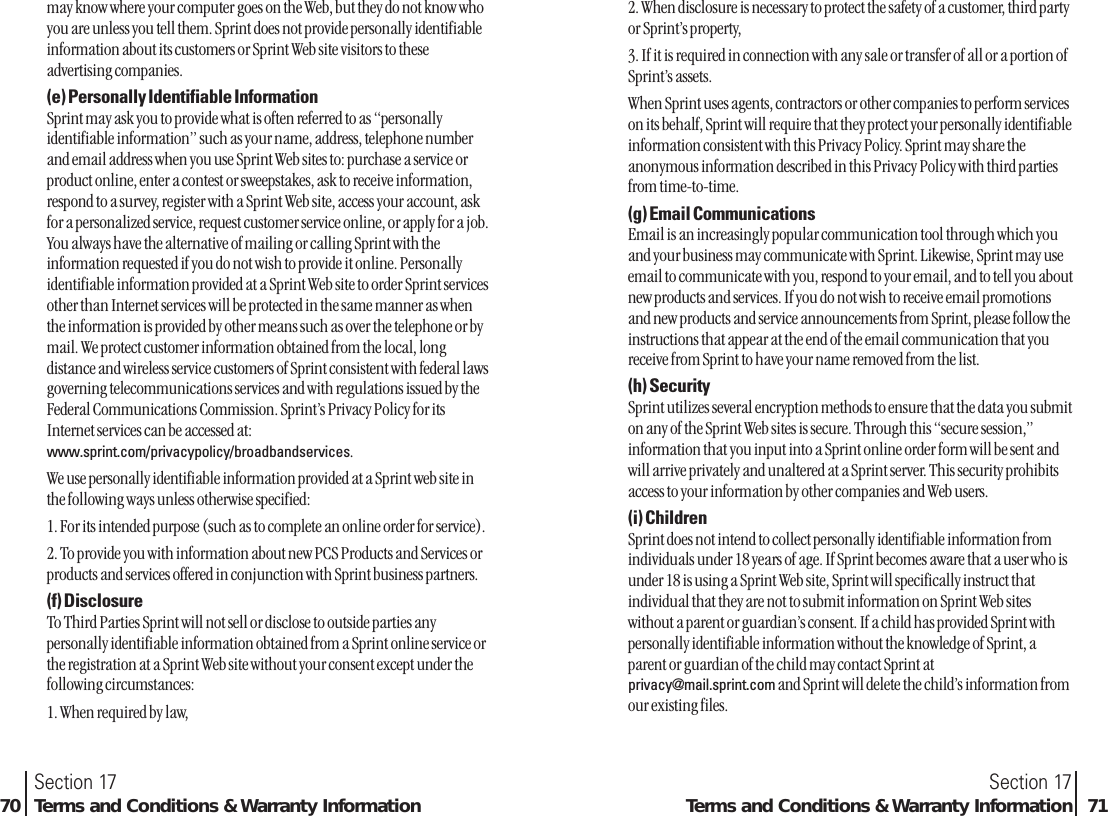 2. When disclosure is necessary to protect the safety of a customer, third partyor Sprint’s property,3. If it is required in connection with any sale or transfer of all or a portion ofSprint’s assets.When Sprint uses agents, contractors or other companies to perform serviceson its behalf, Sprint will require that they protect your personally identifiableinformation consistent with this Privacy Policy. Sprint may share theanonymous information described in this Privacy Policy with third partiesfrom time-to-time.(g) Email CommunicationsEmail is an increasingly popular communication tool through which youand your business may communicate with Sprint. Likewise, Sprint may useemail to communicate with you, respond to your email, and to tell you aboutnew products and services. If you do not wish to receive email promotionsand new products and service announcements from Sprint, please follow theinstructions that appear at the end of the email communication that youreceive from Sprint to have your name removed from the list.(h) SecuritySprint utilizes several encryption methods to ensure that the data you submiton any of the Sprint Web sites is secure. Through this “secure session,”information that you input into a Sprint online order form will be sent andwill arrive privately and unaltered at a Sprint server. This security prohibitsaccess to your information by other companies and Web users.(i) ChildrenSprint does not intend to collect personally identifiable information fromindividuals under 18 years of age. If Sprint becomes aware that a user who isunder 18 is using a Sprint Web site, Sprint will specifically instruct thatindividual that they are not to submit information on Sprint Web siteswithout a parent or guardian’s consent. If a child has provided Sprint withpersonally identifiable information without the knowledge of Sprint, aparent or guardian of the child may contact Sprint atprivacy@mail.sprint.com and Sprint will delete the child’s information fromour existing files.Section 17Terms and Conditions &amp; Warranty Information 71may know where your computer goes on the Web, but they do not know whoyou are unless you tell them. Sprint does not provide personally identifiableinformation about its customers or Sprint Web site visitors to theseadvertising companies.(e) Personally Identifiable InformationSprint may ask you to provide what is often referred to as “personallyidentifiable information” such as your name, address, telephone numberand email address when you use Sprint Web sites to: purchase a service orproduct online, enter a contest or sweepstakes, ask to receive information,respond to a survey, register with a Sprint Web site, access your account, askfor a personalized service, request customer service online, or apply for a job.You always have the alternative of mailing or calling Sprint with theinformation requested if you do not wish to provide it online. Personallyidentifiable information provided at a Sprint Web site to order Sprint servicesother than Internet services will be protected in the same manner as whenthe information is provided by other means such as over the telephone or bymail. We protect customer information obtained from the local, longdistance and wireless service customers of Sprint consistent with federal lawsgoverning telecommunications services and with regulations issued by theFederal Communications Commission. Sprint’s Privacy Policy for itsInternet services can be accessed at:www.sprint.com/privacypolicy/broadbandservices.We use personally identifiable information provided at a Sprint web site inthe following ways unless otherwise specified:1. For its intended purpose (such as to complete an online order for service).2. To provide you with information about new PCS Products and Services orproducts and services offered in conjunction with Sprint business partners.(f) DisclosureTo Third Parties Sprint will not sell or disclose to outside parties anypersonally identifiable information obtained from a Sprint online service orthe registration at a Sprint Web site without your consent except under thefollowing circumstances:1. When required by law,Section 1770 Terms and Conditions &amp; Warranty Information