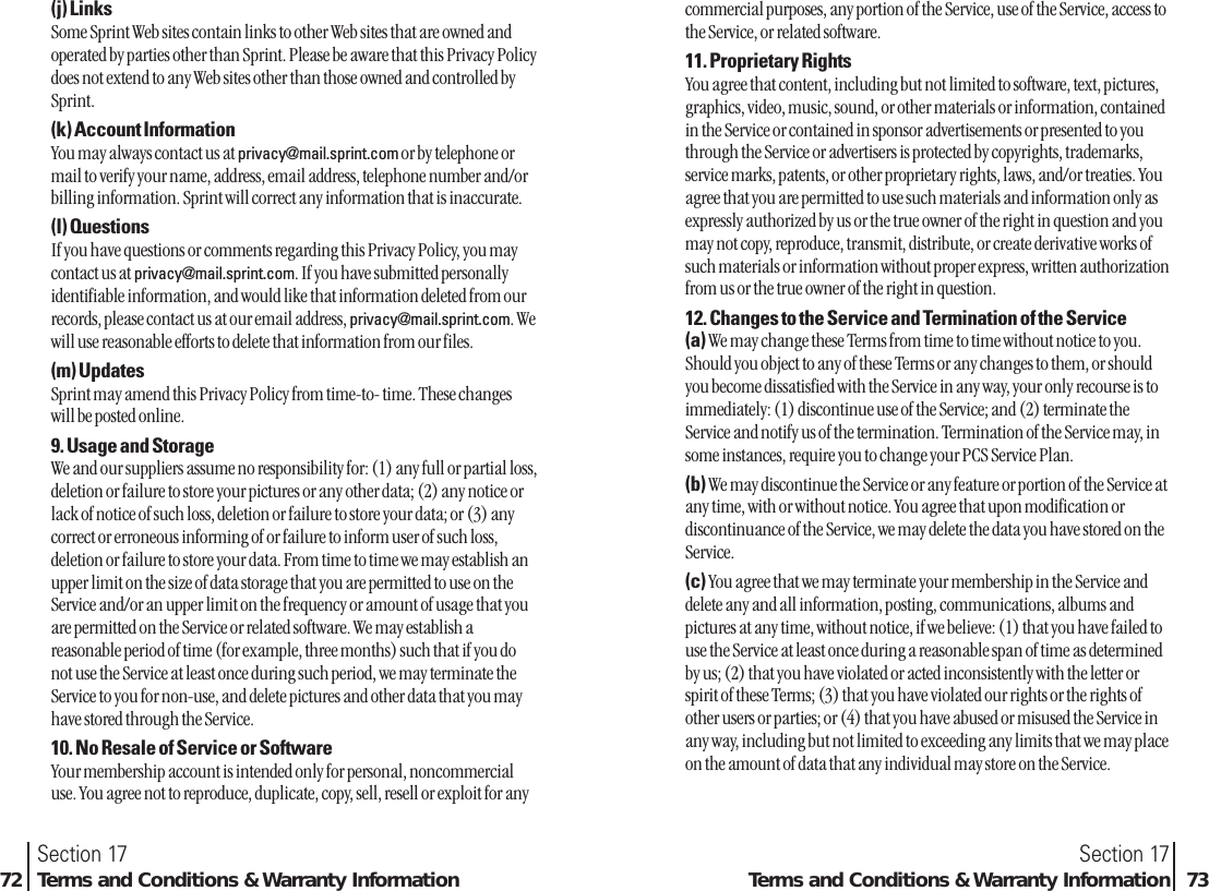 commercial purposes, any portion of the Service, use of the Service, access tothe Service, or related software.11. Proprietary RightsYou agree that content, including but not limited to software, text, pictures,graphics, video, music, sound, or other materials or information, containedin the Service or contained in sponsor advertisements or presented to youthrough the Service or advertisers is protected by copyrights, trademarks,service marks, patents, or other proprietary rights, laws, and/or treaties. Youagree that you are permitted to use such materials and information only asexpressly authorized by us or the true owner of the right in question and youmay not copy, reproduce, transmit, distribute, or create derivative works ofsuch materials or information without proper express, written authorizationfrom us or the true owner of the right in question.12. Changes to the Service and Termination of the Service(a) We may change these Terms from time to time without notice to you.Should you object to any of these Terms or any changes to them, or shouldyou become dissatisfied with the Service in any way, your only recourse is toimmediately: (1) discontinue use of the Service; and (2) terminate theService and notify us of the termination. Termination of the Service may, insome instances, require you to change your PCS Service Plan.(b) We may discontinue the Service or any feature or portion of the Service atany time, with or without notice. You agree that upon modification ordiscontinuance of the Service, we may delete the data you have stored on theService.(c) You agree that we may terminate your membership in the Service anddelete any and all information, posting, communications, albums andpictures at any time, without notice, if we believe: (1) that you have failed touse the Service at least once during a reasonable span of time as determinedby us; (2) that you have violated or acted inconsistently with the letter orspirit of these Terms; (3) that you have violated our rights or the rights ofother users or parties; or (4) that you have abused or misused the Service inany way, including but not limited to exceeding any limits that we may placeon the amount of data that any individual may store on the Service.Section 17Terms and Conditions &amp; Warranty Information 73(j) LinksSome Sprint Web sites contain links to other Web sites that are owned andoperated by parties other than Sprint. Please be aware that this Privacy Policydoes not extend to any Web sites other than those owned and controlled bySprint.(k) Account InformationYou may always contact us at privacy@mail.sprint.com or by telephone ormail to verify your name, address, email address, telephone number and/orbilling information. Sprint will correct any information that is inaccurate.(l) QuestionsIf you have questions or comments regarding this Privacy Policy, you maycontact us at privacy@mail.sprint.com. If you have submitted personallyidentifiable information, and would like that information deleted from ourrecords, please contact us at our email address, privacy@mail.sprint.com. Wewill use reasonable efforts to delete that information from our files.(m) UpdatesSprint may amend this Privacy Policy from time-to- time. These changeswill be posted online.9. Usage and StorageWe and our suppliers assume no responsibility for: (1) any full or partial loss,deletion or failure to store your pictures or any other data; (2) any notice orlack of notice of such loss, deletion or failure to store your data; or (3) anycorrect or erroneous informing of or failure to inform user of such loss,deletion or failure to store your data. From time to time we may establish anupper limit on the size of data storage that you are permitted to use on theService and/or an upper limit on the frequency or amount of usage that youare permitted on the Service or related software. We may establish areasonable period of time (for example, three months) such that if you donot use the Service at least once during such period, we may terminate theService to you for non-use, and delete pictures and other data that you mayhave stored through the Service.10. No Resale of Service or SoftwareYour membership account is intended only for personal, noncommercialuse. You agree not to reproduce, duplicate, copy, sell, resell or exploit for anySection 1772 Terms and Conditions &amp; Warranty Information