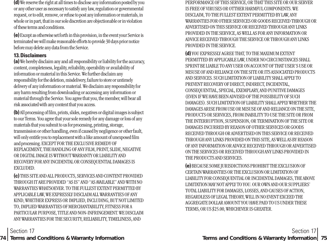 PERFORMANCE OF THIS SERVICE, OR THAT THIS SITE OR OUR SERVERIS FREE OF VIRUSES OR OTTHER HARMFUL COMPONENTS. WEDISCLAIM, TO THE FULLEST EXTENT PERMITTED BY LAW, ANYWARRANTIES FOR OTHER SERVICES OR GOODS RECEIVED THROUGH ORADVERTISED ON THIS SERVICE OR RECEIVED THROUGH ANY LINKSPROVIDED IN THE SERVICE, AS WELL AS FOR ANY INFORMATION ORADVICE RECEIVED THROUGH THE SERVICE OR THROUGH ANY LINKSPROVIDED IN THE SERVICE.(d) YOU EXPRESSLY AGREE THAT, TO THE MAXIMUM EXTENTPERMITTED BY APPLICABLE LAW, UNDER NO CIRCUMSTANCES SHALLSPRINT BE LIABLE TO ANY USER ON ACCOUNT OF THAT USER’S USE ORMISUSE OF AND RELIANCE ON THE SITE OR ITS ASSOCIATED PRODUCTSAND SERVICES. SUCH LIMITATION OF LIABILITY SHALL APPLY TOPREVENT RECOVERY OF DIRECT, INDIRECT, INCIDENTAL,CONSEQUENTIAL, SPECIAL, EXEMPLARY, AND PUNITIVE DAMAGES(EVEN IF WE HAVE BEEN ADVISED OF THE POSSIBILITY OF SUCHDAMAGES). SUCH LIMITATION OF LIABILITY SHALL APPLY WHETHER THEDAMAGES ARISE FROM USE OR MISUSE OF AND RELIANCE ON THE SITE,PRODUCTS OR SERVICES, FROM INABILITY TO USE THE SITE OR FROMTHE INTERRUPTION, SUSPENSION, OR TERMINATION OF THE SITE ORDAMAGES INCURRED BY REASON OF OTHER SERVICES OR GOODSRECEIVED THROUGH OR ADVERTISED ON THIS SERVICE OR RECEIVEDTHROUGH ANY LINKS PROVIDED ON THIS SITE, AS WELL AS BY REASONOF ANY INFORMATION OR ADVICE RECEIVED THROUGH OR ADVERTISEDON THE SERVICES OR RECEIVED THROUGH ANY LINKS PROVIDED INTHE PRODUCTS AND SERVICES.(e) BECAUSE SOME JURISDICTIONS PROHIBIT THE EXCLUSION OFCERTAIN WARRANTIES OR THE EXCLUSION OR LIMITATION OFLIABILITY FOR CONSEQUENTIAL OR INCIDENTAL DAMAGES, THE ABOVELIMITATION MAY NOT APPLY TO YOU. OUR OWN AND OUR SUPPLIERS’TOTAL LIABILITY FOR DAMAGES, LOSSES, AND CAUSES OF ACTION,REGARDLESS OF LEGAL THEORY, WILL IN NO EVENT EXCEED THEAGGREGATE DOLLAR AMOUNT YOU HAVE PAID TO US UNDER THESETERMS, OR US $25.00, WHICHEVER IS GREATER.Section 17Terms and Conditions &amp; Warranty Information 75(d) We reserve the right at all times to disclose any information posted by youor any other user as necessary to satisfy any law, regulation or governmentalrequest, or to edit, remove, or refuse to post any information or materials, inwhole or in part, that in our sole discretion are objectionable or in violationof these terms and conditions.(e) Except as otherwise set forth in this provision, in the event your Service isterminated we will make reasonable efforts to provide 30 days prior noticebefore may delete any data from the Service.13. Disclaimers(a) We hereby disclaim any and all responsibility or liability for the accuracy,content, completeness, legality, reliability, operability or availability ofinformation or material in this Service. We further disclaim anyresponsibility for the deletion, misdelivery, failure to store or untimelydelivery of any information or material. We disclaim any responsibility forany harm resulting from downloading or accessing any information ormaterial through the Service. You agree that you, the member, will bear allrisk associated with any content that you access.(b) All processing of film, prints, slides, negatives or digital images is subjectto our Terms. You agree that your sole remedy for any damage or loss of anymaterials that you submit to us for processing, printing, storage,transmission or other handling, even if caused by negligence or other fault,will only entitle you to replacement with a like amount of unexposed filmand processing. EXCEPT FOR THE EXCLUSIVE REMEDY OFREPLACEMENT, THE HANDLING OF ANY FILM, PRINT, SLIDE, NEGATIVEOR DIGITAL IMAGE IS WITHOUT WARRANTY OR LIABILITY ANDRECOVERY FOR ANY INCIDENTAL OR CONSEQUENTIAL DAMAGES ISEXCLUDED.(c) THIS SITE AND ALL PRODUCTS, SERVICES AND CONTENT PROVIDEDTHROUGH IT ARE PROVIDED “AS IS” AND “AS AVAILABLE” AND WITH NOWARRANTIES WHATSOEVER. TO THE FULLEST EXTENT PERMITTED BYAPPLICABLE LAW, WE EXPRESSLY DISCLAIM ALL WARRANTIES OF ANYKIND, WHETHER EXPRESS OR IMPLIED, INCLUDING, BUT NOT LIMITEDTO, IMPLIED WARRANTIES OF MERCHANTABILITY, FITNESS FOR APARTICULAR PURPOSE, TITLE AND NON-INFRINGEMENT. WE DISCLAIMANY WARRANTIES FOR THE SECURITY, RELIABILITY, TIMELINESS, ANDSection 1774 Terms and Conditions &amp; Warranty Information