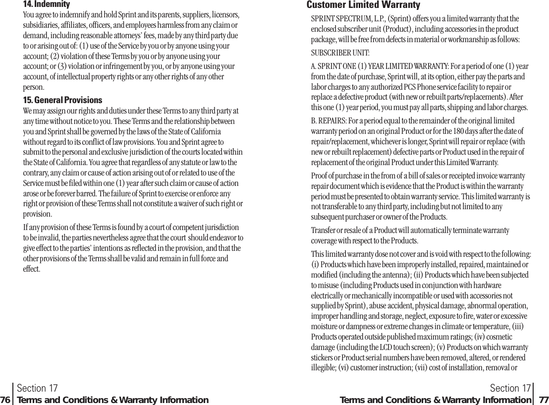 Section 17Terms and Conditions &amp; Warranty Information 7714. IndemnityYou agree to indemnify and hold Sprint and its parents, suppliers, licensors,subsidiaries, affiliates, officers, and employees harmless from any claim ordemand, including reasonable attorneys’ fees, made by any third party dueto or arising out of: (1) use of the Service by you or by anyone using youraccount; (2) violation of these Terms by you or by anyone using youraccount; or (3) violation or infringement by you, or by anyone using youraccount, of intellectual property rights or any other rights of any otherperson.15. General ProvisionsWe may assign our rights and duties under these Terms to any third party atany time without notice to you. These Terms and the relationship betweenyou and Sprint shall be governed by the laws of the State of Californiawithout regard to its conflict of law provisions. You and Sprint agree tosubmit to the personal and exclusive jurisdiction of the courts located withinthe State of California. You agree that regardless of any statute or law to thecontrary, any claim or cause of action arising out of or related to use of theService must be filed within one (1) year after such claim or cause of actionarose or be forever barred. The failure of Sprint to exercise or enforce anyright or provision of these Terms shall not constitute a waiver of such right orprovision.If any provision of these Terms is found by a court of competent jurisdictionto be invalid, the parties nevertheless agree that the court  should endeavor togive effect to the parties’ intentions as reflected in the provision, and that theother provisions of the Terms shall be valid and remain in full force andeffect.Section 1776 Terms and Conditions &amp; Warranty InformationCustomer Limited WarrantySPRINT SPECTRUM, L.P., (Sprint) offers you a limited warranty that theenclosed subscriber unit (Product), including accessories in the productpackage, will be free from defects in material or workmanship as follows:SUBSCRIBER UNIT:A. SPRINT ONE (1) YEAR LIMITED WARRANTY: For a period of one (1) yearfrom the date of purchase, Sprint will, at its option, either pay the parts andlabor charges to any authorized PCS Phone service facility to repair orreplace a defective product (with new or rebuilt parts/replacements). Afterthis one (1) year period, you must pay all parts, shipping and labor charges.B. REPAIRS: For a period equal to the remainder of the original limitedwarranty period on an original Product or for the 180 days after the date ofrepair/replacement, whichever is longer, Sprint will repair or replace (withnew or rebuilt replacement) defective parts or Product used in the repair ofreplacement of the original Product under this Limited Warranty.Proof of purchase in the from of a bill of sales or receipted invoice warrantyrepair document which is evidence that the Product is within the warrantyperiod must be presented to obtain warranty service. This limited warranty isnot transferable to any third party, including but not limited to anysubsequent purchaser or owner of the Products.Transfer or resale of a Product will automatically terminate warrantycoverage with respect to the Products.This limited warranty dose not cover and is void with respect to the following:(i) Products which have been improperly installed, repaired, maintained ormodified (including the antenna); (ii) Products which have been subjectedto misuse (including Products used in conjunction with hardwareelectrically or mechanically incompatible or used with accessories notsupplied by Sprint), abuse accident, physical damage, abnormal operation,improper handling and storage, neglect, exposure to fire, water or excessivemoisture or dampness or extreme changes in climate or temperature, (iii)Products operated outside published maximum ratings; (iv) cosmeticdamage (including the LCD touch screen); (v) Products on which warrantystickers or Product serial numbers have been removed, altered, or renderedillegible; (vi) customer instruction; (vii) cost of installation, removal or