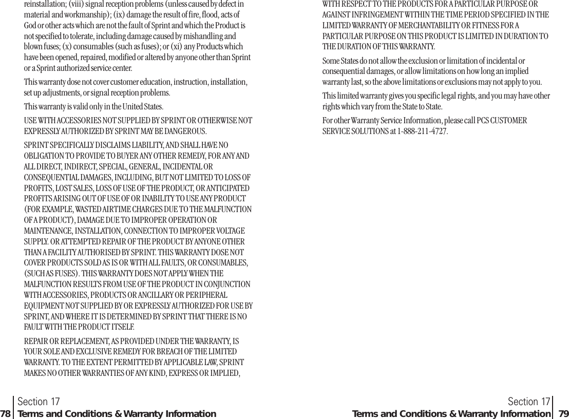 reinstallation; (viii) signal reception problems (unless caused by defect inmaterial and workmanship); (ix) damage the result of fire, flood, acts ofGod or other acts which are not the fault of Sprint and which the Product isnot specified to tolerate, including damage caused by mishandling andblown fuses; (x) consumables (such as fuses); or (xi) any Products whichhave been opened, repaired, modified or altered by anyone other than Sprintor a Sprint authorized service center.This warranty dose not cover customer education, instruction, installation,set up adjustments, or signal reception problems.This warranty is valid only in the United States.USE WITH ACCESSORIES NOT SUPPLIED BY SPRINT OR OTHERWISE NOTEXPRESSLY AUTHORIZED BY SPRINT MAY BE DANGEROUS.SPRINT SPECIFICALLY DISCLAIMS LIABILITY, AND SHALL HAVE NOOBLIGATION TO PROVIDE TO BUYER ANY OTHER REMEDY, FOR ANY ANDALL DIRECT, INDIRECT, SPECIAL, GENERAL, INCIDENTAL ORCONSEQUENTIAL DAMAGES, INCLUDING, BUT NOT LIMITED TO LOSS OFPROFITS, LOST SALES, LOSS OF USE OF THE PRODUCT, OR ANTICIPATEDPROFITS ARISING OUT OF USE OF OR INABILITY TO USE ANY PRODUCT(FOR EXAMPLE, WASTED AIRTIME CHARGES DUE TO THE MALFUNCTIONOF A PRODUCT), DAMAGE DUE TO IMPROPER OPERATION ORMAINTENANCE, INSTALLATION, CONNECTION TO IMPROPER VOLTAGESUPPLY. OR ATTEMPTED REPAIR OF THE PRODUCT BY ANYONE OTHERTHAN A FACILITY AUTHORISED BY SPRINT. THIS WARRANTY DOSE NOTCOVER PRODUCTS SOLD AS IS OR WITH ALL FAULTS, OR CONSUMABLES,(SUCH AS FUSES). THIS WARRANTY DOES NOT APPLY WHEN THEMALFUNCTION RESULTS FROM USE OF THE PRODUCT IN CONJUNCTIONWITH ACCESSORIES, PRODUCTS OR ANCILLARY OR PERIPHERALEQUIPMENT NOT SUPPLIED BY OR EXPRESSLY AUTHORIZED FOR USE BYSPRINT, AND WHERE IT IS DETERMINED BY SPRINT THAT THERE IS NOFAULT WITH THE PRODUCT ITSELF.REPAIR OR REPLACEMENT, AS PROVIDED UNDER THE WARRANTY, ISYOUR SOLE AND EXCLUSIVE REMEDY FOR BREACH OF THE LIMITEDWARRANTY. TO THE EXTENT PERMITTED BY APPLICABLE LAW, SPRINTMAKES NO OTHER WARRANTIES OF ANY KIND, EXPRESS OR IMPLIED,Section 17Terms and Conditions &amp; Warranty Information 79Section 1778 Terms and Conditions &amp; Warranty InformationWITH RESPECT TO THE PRODUCTS FOR A PARTICULAR PURPOSE ORAGAINST INFRINGEMENT WITHIN THE TIME PERIOD SPECIFIED IN THELIMITED WARRANTY OF MERCHANTABILITY OR FITNESS FOR APARTICULAR PURPOSE ON THIS PRODUCT IS LIMITED IN DURATION TOTHE DURATION OF THIS WARRANTY.Some States do not allow the exclusion or limitation of incidental orconsequential damages, or allow limitations on how long an impliedwarranty last, so the above limitations or exclusions may not apply to you.This limited warranty gives you specific legal rights, and you may have otherrights which vary from the State to State.For other Warranty Service Information, please call PCS CUSTOMERSERVICE SOLUTIONS at 1-888-211-4727.