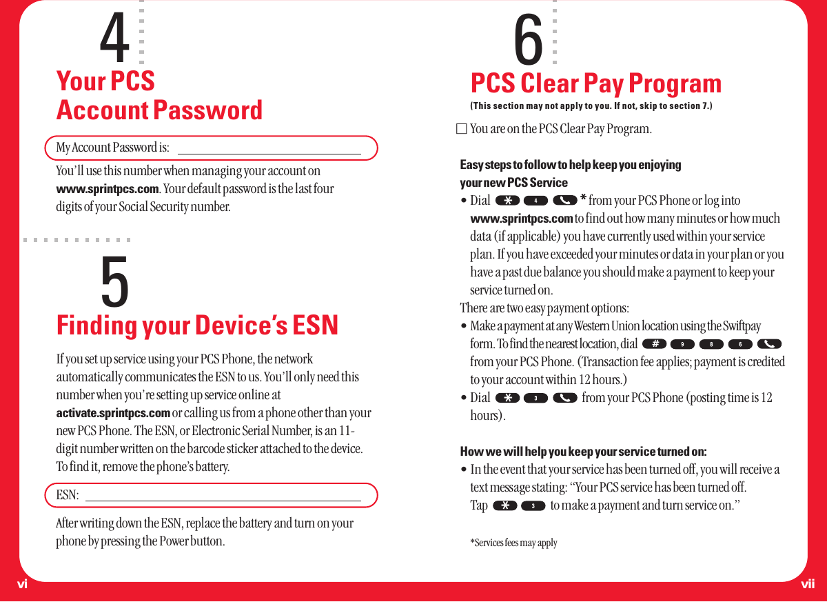 4Your PCS Account PasswordMy Account Password is:You’ll use this number when managing your account onwww.sprintpcs.com. Your default password is the last four digits of your Social Security number.5Finding your Device’s ESNIf you set up service using your PCS Phone, the networkautomatically communicates the ESN to us. You’ll only need thisnumber when you’re setting up service online atactivate.sprintpcs.com or calling us from a phone other than yournew PCS Phone. The ESN, or Electronic Serial Number, is an 11-digit number written on the barcode sticker attached to the device.To find it, remove the phone’s battery. ESN:After writing down the ESN, replace the battery and turn on yourphone by pressing the Power button.6PCS Clear Pay Program(This section may not apply to you. If not, skip to section 7.)ⅪYou are on the PCS Clear Pay Program. Easy steps to follow to help keep you enjoying your new PCS Service•Dial  *from your PCS Phone or log intowww.sprintpcs.com to find out how many minutes or how muchdata (if applicable) you have currently used within your serviceplan. If you have exceeded your minutes or data in your plan or youhave a past due balance you should make a payment to keep yourservice turned on.There are two easy payment options:•Make a payment at any Western Union location using the Swiftpayform. To find the nearest location, dial from your PCS Phone. (Transaction fee applies; payment is creditedto your account within 12 hours.)•Dial  from your PCS Phone (posting time is 12hours).How we will help you keep your service turned on:•In the event that your service has been turned off, you will receive atext message stating: “Your PCS service has been turned off. Tap  to make a payment and turn service on.”*Services fees may apply**#*viivi