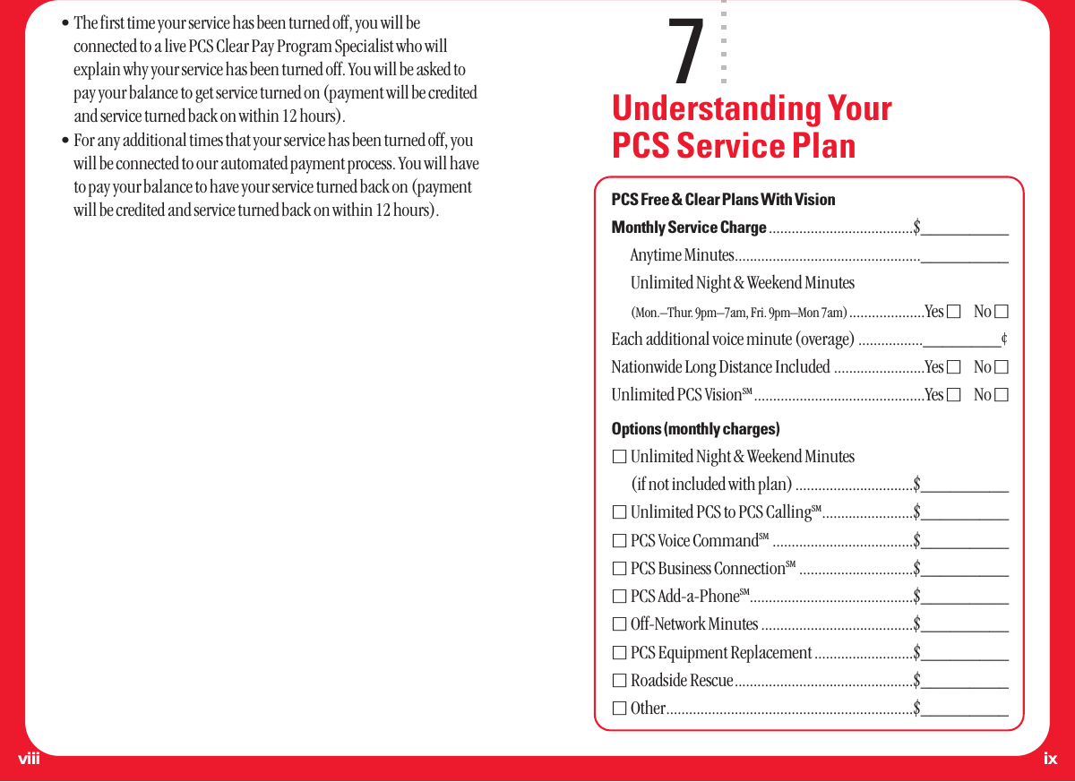 7Understanding Your PCS Service PlanPCS Free &amp; Clear Plans With VisionMonthly Service Charge ......................................$_________Anytime Minutes................................................._________Unlimited Night &amp; Weekend Minutes(Mon.–Thur. 9pm–7am, Fri. 9pm–Mon 7am)....................Yes ⅪNo ⅪEach additional voice minute (overage) .................________¢Nationwide Long Distance Included ........................Yes ⅪNo ⅪUnlimited PCS VisionSM .............................................Yes ⅪNo ⅪOptions (monthly charges)ⅪUnlimited Night &amp; Weekend Minutes(if not included with plan) ...............................$_________ⅪUnlimited PCS to PCS CallingSM........................$_________ⅪPCS Voice CommandSM .....................................$_________ⅪPCS Business ConnectionSM ..............................$_________ⅪPCS Add-a-PhoneSM...........................................$_________ⅪOff-Network Minutes ........................................$_________ⅪPCS Equipment Replacement ..........................$_________ⅪRoadside Rescue...............................................$_________ⅪOther.................................................................$_________•The first time your service has been turned off, you will beconnected to a live PCS Clear Pay Program Specialist who willexplain why your service has been turned off. You will be asked topay your balance to get service turned on (payment will be creditedand service turned back on within 12 hours).•For any additional times that your service has been turned off, youwill be connected to our automated payment process. You will haveto pay your balance to have your service turned back on (paymentwill be credited and service turned back on within 12 hours).ixviii