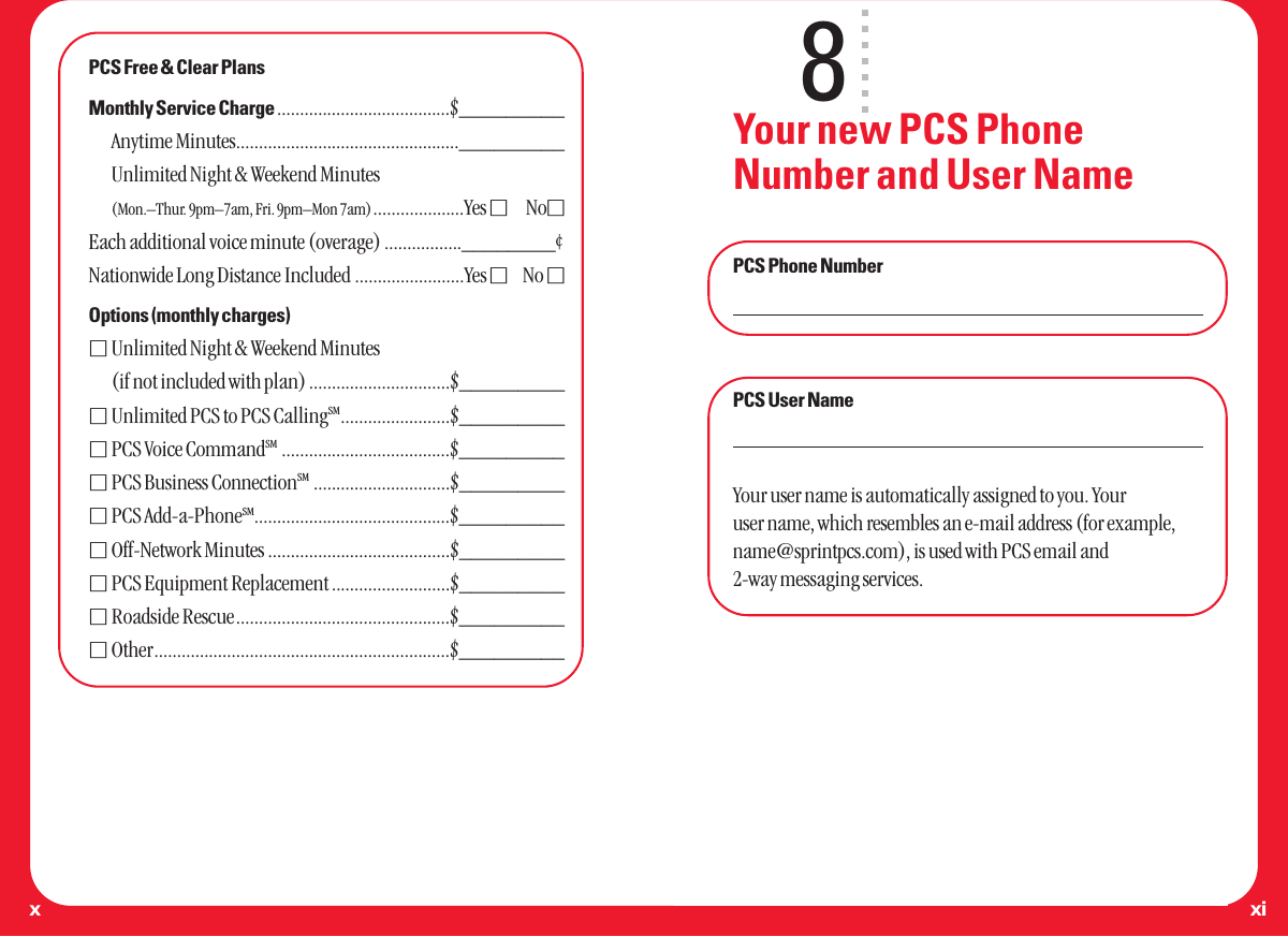 xixPCS Free &amp; Clear PlansMonthly Service Charge ......................................$_________Anytime Minutes................................................._________Unlimited Night &amp; Weekend Minutes(Mon.–Thur. 9pm–7am, Fri. 9pm–Mon 7am)....................Yes ⅪNoⅪEach additional voice minute (overage) .................________¢Nationwide Long Distance Included ........................Yes ⅪNo ⅪOptions (monthly charges)ⅪUnlimited Night &amp; Weekend Minutes(if not included with plan) ...............................$_________ⅪUnlimited PCS to PCS CallingSM........................$_________ⅪPCS Voice CommandSM .....................................$_________ⅪPCS Business ConnectionSM ..............................$_________ⅪPCS Add-a-PhoneSM...........................................$_________ⅪOff-Network Minutes ........................................$_________ⅪPCS Equipment Replacement ..........................$_________ⅪRoadside Rescue...............................................$_________ⅪOther.................................................................$_________8Your new PCS PhoneNumber and User NamePCS Phone NumberPCS User NameYour user name is automatically assigned to you. Youruser name, which resembles an e-mail address (for example,name@sprintpcs.com), is used with PCS email and2-way messaging services.