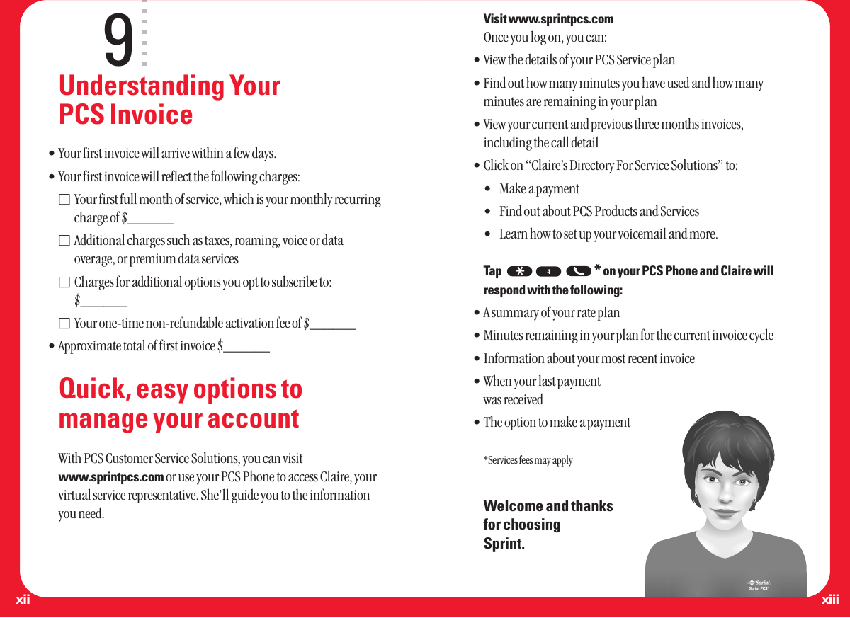 9Understanding Your PCS Invoice•Your first invoice will arrive within a few days.•Your first invoice will reflect the following charges:Ⅺ Your first full month of service, which is your monthly recurring charge of $______Ⅺ Additional charges such as taxes, roaming, voice or data overage, or premium data servicesⅪ Charges for additional options you opt to subscribe to:  $______Ⅺ Your one-time non-refundable activation fee of $______•Approximate total of first invoice $______Quick, easy options tomanage your accountWith PCS Customer Service Solutions, you can visitwww.sprintpcs.com or use your PCS Phone to access Claire, yourvirtual service representative. She’ll guide you to the informationyou need.Visit www.sprintpcs.comOnce you log on, you can:•View the details of your PCS Service plan•Find out how many minutes you have used and how manyminutes are remaining in your plan•View your current and previous three months invoices,including the call detail•Click on “Claire’s Directory For Service Solutions” to:•Make a payment•Find out about PCS Products and Services•Learn how to set up your voicemail and more.Tap *on your PCS Phone and Claire willrespond with the following:•A summary of your rate plan•Minutes remaining in your plan for the current invoice cycle•Information about your most recent invoice•When your last payment was received•The option to make a payment*Services fees may applyWelcome and thanks for choosing Sprint.*xiiixii