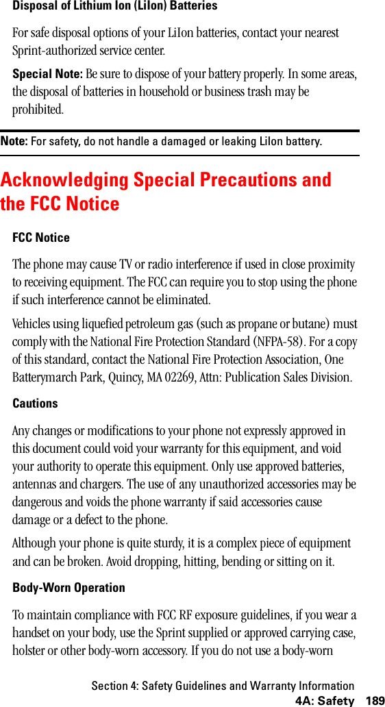 Section 4: Safety Guidelines and Warranty Information1894A: SafetyDisposal of Lithium Ion (LiIon) BatteriesFor safe disposal options of your LiIon batteries, contact your nearest Sprint-authorized service center.Special Note: Be sure to dispose of your battery properly. In some areas, the disposal of batteries in household or business trash may be prohibited.Note: For safety, do not handle a damaged or leaking LiIon battery.Acknowledging Special Precautions andthe FCC NoticeFCC NoticeThe phone may cause TV or radio interference if used in close proximity to receiving equipment. The FCC can require you to stop using the phone if such interference cannot be eliminated.Vehicles using liquefied petroleum gas (such as propane or butane) must comply with the National Fire Protection Standard (NFPA-58). For a copy of this standard, contact the National Fire Protection Association, One Batterymarch Park, Quincy, MA 02269, Attn: Publication Sales Division.CautionsAny changes or modifications to your phone not expressly approved in this document could void your warranty for this equipment, and void your authority to operate this equipment. Only use approved batteries, antennas and chargers. The use of any unauthorized accessories may be dangerous and voids the phone warranty if said accessories cause damage or a defect to the phone.Although your phone is quite sturdy, it is a complex piece of equipment and can be broken. Avoid dropping, hitting, bending or sitting on it.Body-Worn OperationTo maintain compliance with FCC RF exposure guidelines, if you wear a handset on your body, use the Sprint supplied or approved carrying case, holster or other body-worn accessory. If you do not use a body-worn 