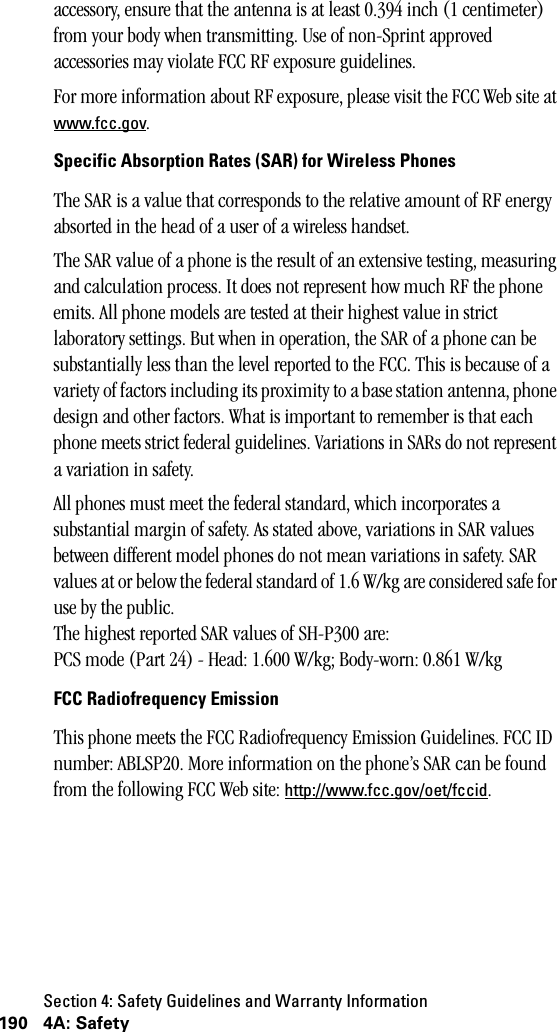 Section 4: Safety Guidelines and Warranty Information190 4A: Safetyaccessory, ensure that the antenna is at least 0.394 inch (1 centimeter) from your body when transmitting. Use of non-Sprint approved accessories may violate FCC RF exposure guidelines.For more information about RF exposure, please visit the FCC Web site at www.fcc.gov.Specific Absorption Rates (SAR) for Wireless PhonesThe SAR is a value that corresponds to the relative amount of RF energy absorted in the head of a user of a wireless handset.The SAR value of a phone is the result of an extensive testing, measuring and calculation process. It does not represent how much RF the phone emits. All phone models are tested at their highest value in strict laboratory settings. But when in operation, the SAR of a phone can be substantially less than the level reported to the FCC. This is because of a variety of factors including its proximity to a base station antenna, phone design and other factors. What is important to remember is that each phone meets strict federal guidelines. Variations in SARs do not represent a variation in safety.All phones must meet the federal standard, which incorporates a substantial margin of safety. As stated above, variations in SAR values between different model phones do not mean variations in safety. SAR values at or below the federal standard of 1.6 W/kg are considered safe for use by the public.The highest reported SAR values of SH-P300 are:PCS mode (Part 24) - Head: 1.600 W/kg; Body-worn: 0.861 W/kgFCC Radiofrequency EmissionThis phone meets the FCC Radiofrequency Emission Guidelines. FCC ID number: ABLSP20. More information on the phone’s SAR can be found from the following FCC Web site: http://www.fcc.gov/oet/fccid.