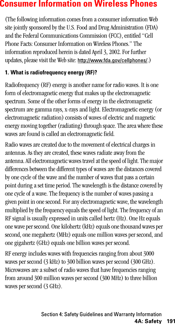 Section 4: Safety Guidelines and Warranty Information1914A: SafetyConsumer Information on Wireless Phones(The following information comes from a consumer information Web site jointly sponsored by the U.S. Food and Drug Administration (FDA) and the Federal Communications Commission (FCC), entitled “Cell Phone Facts: Consumer Information on Wireless Phones.” The information reproduced herein is dated April 3, 2002. For further updates, please visit the Web site: http://www.fda.gov/cellphones/.)1. What is radiofrequency energy (RF)?Radiofrequency (RF) energy is another name for radio waves. It is one form of electromagnetic energy that makes up the electromagnetic spectrum. Some of the other forms of energy in the electromagnetic spectrum are gamma rays, x-rays and light. Electromagnetic energy (or electromagnetic radiation) consists of waves of electric and magnetic energy moving together (radiating) through space. The area where these waves are found is called an electromagnetic field.Radio waves are created due to the movement of electrical charges in antennas. As they are created, these waves radiate away from the antenna. All electromagnetic waves travel at the speed of light. The major differences between the different types of waves are the distances covered by one cycle of the wave and the number of waves that pass a certain point during a set time period. The wavelength is the distance covered by one cycle of a wave. The frequency is the number of waves passing a given point in one second. For any electromagnetic wave, the wavelength multiplied by the frequency equals the speed of light. The frequency of an RF signal is usually expressed in units called hertz (Hz). One Hz equals one wave per second. One kilohertz (kHz) equals one thousand waves per second, one megahertz (MHz) equals one million waves per second, and one gigahertz (GHz) equals one billion waves per second.RF energy includes waves with frequencies ranging from about 3000 waves per second (3 kHz) to 300 billion waves per second (300 GHz). Microwaves are a subset of radio waves that have frequencies ranging from around 300 million waves per second (300 MHz) to three billion waves per second (3 GHz). 