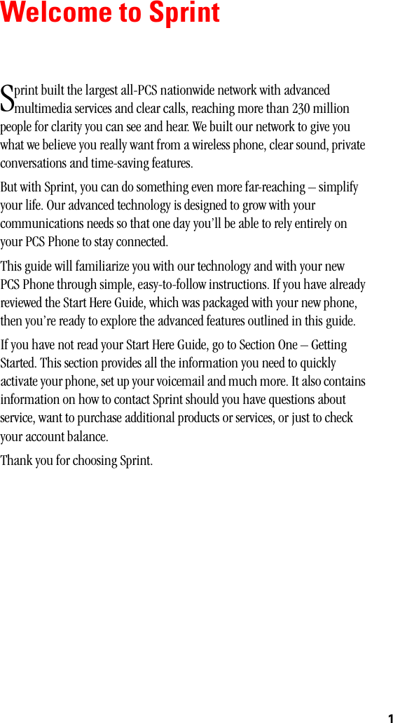 1Welcome to Sprintprint built the largest all-PCS nationwide network with advanced multimedia services and clear calls, reaching more than 230 million people for clarity you can see and hear. We built our network to give you what we believe you really want from a wireless phone, clear sound, private conversations and time-saving features.But with Sprint, you can do something even more far-reaching – simplify your life. Our advanced technology is designed to grow with your communications needs so that one day you’ll be able to rely entirely on your PCS Phone to stay connected.This guide will familiarize you with our technology and with your new PCS Phone through simple, easy-to-follow instructions. If you have already reviewed the Start Here Guide, which was packaged with your new phone, then you’re ready to explore the advanced features outlined in this guide. If you have not read your Start Here Guide, go to Section One – Getting Started. This section provides all the information you need to quickly activate your phone, set up your voicemail and much more. It also contains information on how to contact Sprint should you have questions about service, want to purchase additional products or services, or just to check your account balance.Thank you for choosing Sprint.S