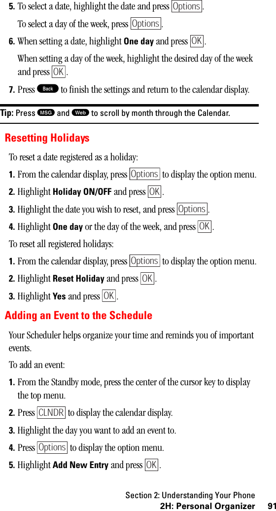 Section 2: Understanding Your Phone912H:PersonalOrganizer5. To select a date, highlight the date and press  .To select a day of the week, press  .6. When setting a date, highlight One day and press  .When setting a day of the week, highlight the desired day of the week and press  .7. Press B to finish the settings and return to the calendar display.Tip: Press Mand Wto scroll by month through the Calendar.Resetting HolidaysTo reset a date registered as a holiday:1. From the calendar display, press   to display the option menu.2. Highlight Holiday ON/OFF and press  .3. Highlight the date you wish to reset, and press  .4. Highlight One day or the day of the week, and press  .To reset all registered holidays:1. From the calendar display, press   to display the option menu.2. Highlight Reset Holiday and press  .3. Highlight Yes and press  . Adding an Event to the ScheduleYour Scheduler helps organize your time and reminds you of important events.To add an event:1. From the Standby mode, press the center of the cursor key to display the top menu.2. Press   to display the calendar display.3. Highlight the day you want to add an event to.4. Press   to display the option menu.5. Highlight Add New Entry and press  .OptionsOptionsOKOKOptionsOKOptionsOKOptionsOKOKCLNDROptionsOK