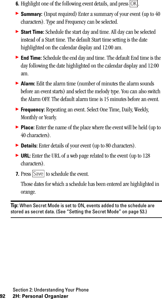 Section 2: Understanding Your Phone92 2H: Personal Organizer6. Highlight one of the following event details, and press  .䊳Summary: (Input required) Enter a summary of your event (up to 40 characters). Type and Frequency can be selected.䊳Start Time: Schedule the start day and time. All day can be selected instead of a Start time. The default Start time setting is the date highlighted on the calendar display and 12:00 am.䊳End Time: Schedule the end day and time. The default End time is the day following the date highlighted on the calendar display and 12:00 am.䊳Alarm: Edit the alarm time (number of minutes the alarm sounds before an event starts) and select the melody type. You can also switch the Alarm OFF. The default alarm time is 15 minutes before an event.䊳Frequency: Repeating an event. Select One Time, Daily, Weekly, Monthly or Yearly.䊳Place: Enter the name of the place where the event will be held (up to 40 characters).䊳Details: Enter details of your event (up to 80 characters).䊳URL: Enter the URL of a web page related to the event (up to 128 characters).7. Press   to schedule the event.Those dates for which a schedule has been entered are highlighted in orange.Tip: When Secret Mode is set to ON, events added to the schedule arestored as secret data. (See “Setting the Secret Mode” on page 53.)OKSave