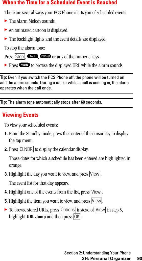 Section 2: Understanding Your Phone932H:PersonalOrganizerWhen the Time for a Scheduled Event is ReachedThere are several ways your PCS Phone alerts you of scheduled events:䊳The Alarm Melody sounds.䊳An animated cartoon is displayed.䊳The backlight lights and the event details are displayed.To stop the alarm tone:Press , T, E or any of the numeric keys.䊳Press W to browse the displayed URL while the alarm sounds.Tip: Even if you switch the PCS Phone off, the phone will be turned onand the alarm sounds. During a call or while a call is coming in, the alarmoperates when the call ends.Tip: The alarm tone automatically stops after 60 seconds.Viewing EventsTo view your scheduled events:1. From the Standby mode, press the center of the cursor key to display the top menu.2. Press   to display the calendar display. Those dates for which a schedule has been entered are highlighted in orange.3. Highlight the day you want to view, and press  .The event list for that day appears.4. Highlight one of the events from the list, press  . 5. Highlight the item you want to view, and press  . 䊳To browse stored URLs, press   instead of   in step 5, highlight URL Jump and then press  .StopCLNDRViewViewViewOptions ViewOK