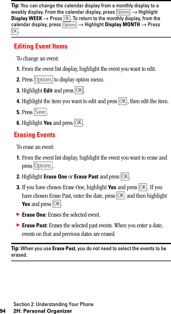 Section 2: Understanding Your Phone94 2H: Personal OrganizerTip: You can change the calendar display from a monthly display to aweekly display. From the calendar display, press →HighlightDisplay WEEK → Press . To return to the monthly display, from thecalendar display, press → Highlight Display MONTH → Press.Editing Event ItemsTo change an event:1. From the event list display, highlight the event you want to edit.2. Press   to display option menu.3. Highlight Edit and press  .4. Highlight the item you want to edit and press  , then edit the item.5. Press .6. Highlight Yes and press  .Erasing EventsTo erase an event:1. From the event list display, highlight the event you want to erase and press .2. Highlight Erase One or Erase Past and press  .3. If you have chosen Erase One, highlight Yes and press  . If you have chosen Erase Past, enter the date, press   and then highlight Yes and press  .䊳Erase One: Erases the selected event.䊳Erase Past: Erases the selected past events. When you enter a date, events on that and previous dates are erased.Tip: When you use Erase Past, you do not need to select the events to beerased.OptionsOKOptionsOKOptionsOKOKSaveOKOptionsOKOKOKOK