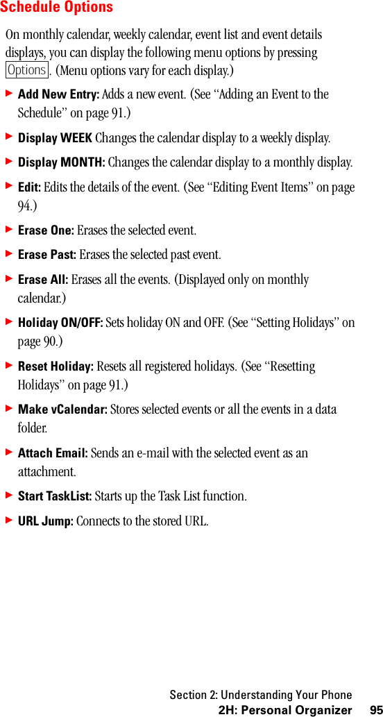 Section 2: Understanding Your Phone952H:PersonalOrganizerSchedule OptionsOn monthly calendar, weekly calendar, event list and event details displays, you can display the following menu options by pressing . (Menu options vary for each display.)䊳Add New Entry: Adds a new event. (See “Adding an Event to the Schedule” on page 91.)䊳Display WEEK Changes the calendar display to a weekly display.䊳Display MONTH: Changes the calendar display to a monthly display.䊳Edit: Edits the details of the event. (See “Editing Event Items” on page 94.)䊳Erase One: Erases the selected event.䊳Erase Past: Erases the selected past event.䊳Erase All: Erases all the events. (Displayed only on monthly calendar.)䊳Holiday ON/OFF: Sets holiday ON and OFF. (See “Setting Holidays” on page 90.)䊳Reset Holiday: Resets all registered holidays. (See “Resetting Holidays” on page 91.)䊳Make vCalendar: Stores selected events or all the events in a data folder.䊳Attach Email: Sends an e-mail with the selected event as an attachment.䊳Start TaskList: Starts up the Task List function.䊳URL Jump: Connects to the stored URL.Options