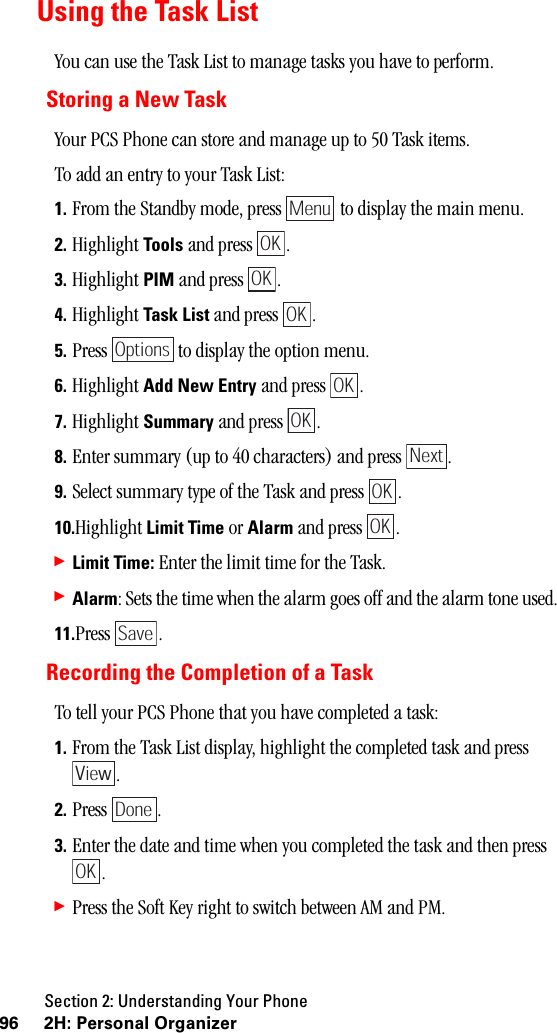 Section 2: Understanding Your Phone96 2H: Personal OrganizerUsing the Task ListYou can use the Task List to manage tasks you have to perform.Storing a New TaskYour PCS Phone can store and manage up to 50 Task items.To add an entry to your Task List:1. From the Standby mode, press   to display the main menu.2. Highlight Tools and press  . 3. Highlight PIM and press  .4. Highlight Task List and press  .5. Press   to display the option menu.6. Highlight Add New Entry and press  .7. Highlight Summary and press  .8. Enter summary (up to 40 characters) and press  .9. Select summary type of the Task and press  .10.Highlight Limit Time or Alarm and press  .䊳Limit Time: Enter the limit time for the Task.䊳Alarm: Sets the time when the alarm goes off and the alarm tone used. 11.Press .Recording the Completion of a TaskTo tell your PCS Phone that you have completed a task:1. From the Task List display, highlight the completed task and press .2. Press .3. Enter the date and time when you completed the task and then press .䊳Press the Soft Key right to switch between AM and PM.MenuOKOKOKOptionsOKOKNextOKOKSaveViewDoneOK