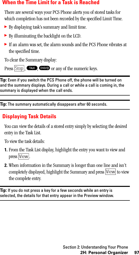 Section 2: Understanding Your Phone972H:PersonalOrganizerWhen the Time Limit for a Task is ReachedThere are several ways your PCS Phone alerts you of stored tasks for which completion has not been recorded by the specified Limit Time.䊳By displaying task’s summary and limit time.䊳By illuminating the backlight on the LCD.䊳If an alarm was set, the alarm sounds and the PCS Phone vibrates at the specified time.To clear the Summary display:Press , T, E or any of the numeric keys.Tip: Even if you switch the PCS Phone off, the phone will be turned onand the summary displays. During a call or while a call is coming in, thesummary is displayed when the call ends.Tip: The summary automatically disappears after 60 seconds.Displaying Task DetailsYou can view the details of a stored entry simply by selecting the desired entry in the Task List.To view the task details:1. From the Task List display, highlight the entry you want to view and press .2. When information in the Summary is longer than one line and isn’t completely displayed, highlight the Summary and press   to view the complete entry.Tip: If you do not press a key for a few seconds while an entry isselected, the details for that entry appear in the Preview window.StopViewView