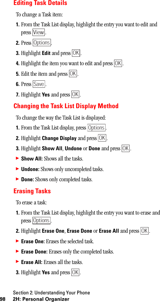 Section 2: Understanding Your Phone98 2H: Personal OrganizerEditing Task DetailsTo change a Task item:1. From the Task List display, highlight the entry you want to edit and press .2. Press .3. Highlight Edit and press  .4. Highlight the item you want to edit and press  .5. Edit the item and press  .6. Press .7. Highlight Yes and press  .Changing the Task List Display MethodTo change the way the Task List is displayed:1. From the Task List display, press  .2. Highlight Change Display and press  .3. Highlight Show All, Undone or Done and press  .䊳Show All: Shows all the tasks.䊳Undone: Shows only uncompleted tasks.䊳Done: Shows only completed tasks.Erasing TasksTo erase a task:1. From the Task List display, highlight the entry you want to erase and press .2. Highlight Erase One, Erase Done or Erase All and press  .䊳Erase One: Erases the selected task.䊳Erase Done: Erases only the completed tasks.䊳Erase All: Erases all the tasks.3. Highlight Yes and press  .ViewOptionsOKOKOKSaveOKOptionsOKOKOptionsOKOK