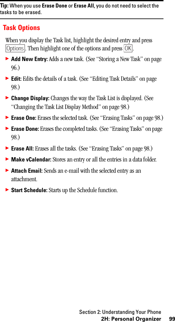 Section 2: Understanding Your Phone992H:PersonalOrganizerTip: When you use Erase Done or Erase All, you do not need to select thetaskstobeerased.Task OptionsWhen you display the Task list, highlight the desired entry and press . Then highlight one of the options and press  .䊳Add New Entry: Adds a new task. (See “Storing a New Task” on page 96.)䊳Edit: Edits the details of a task. (See “Editing Task Details” on page 98.)䊳Change Display: Changes the way the Task List is displayed. (See “Changing the Task List Display Method” on page 98.)䊳Erase One: Erases the selected task. (See “Erasing Tasks” on page 98.)䊳Erase Done: Erases the completed tasks. (See “Erasing Tasks” on page 98.)䊳Erase All: Erases all the tasks. (See “Erasing Tasks” on page 98.)䊳Make vCalendar: Stores an entry or all the entries in a data folder.䊳Attach Email: Sends an e-mail with the selected entry as an attachment.䊳Start Schedule: Starts up the Schedule function.OptionsOK