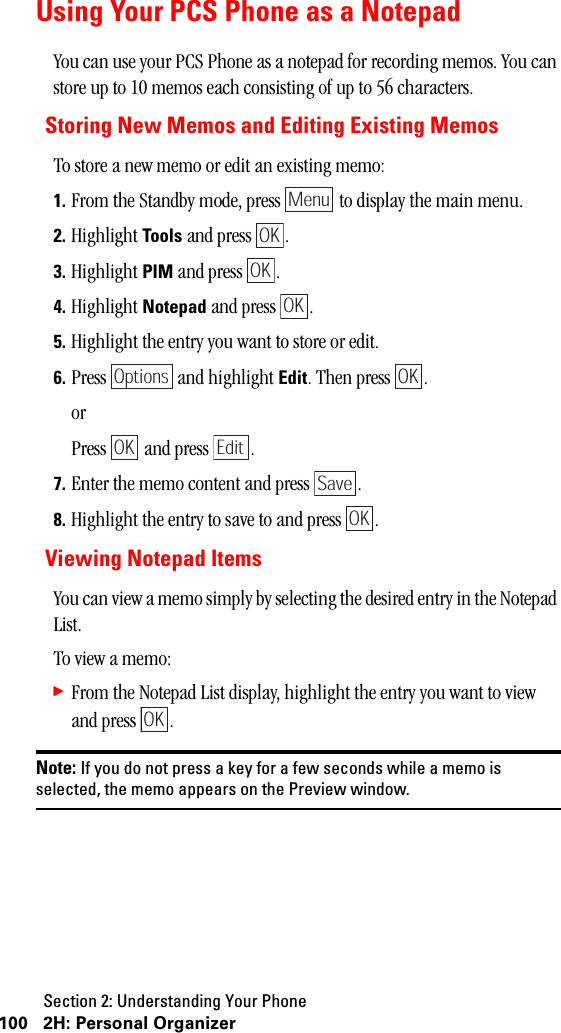 Section 2: Understanding Your Phone100 2H: Personal OrganizerUsing Your PCS Phone as a NotepadYou can use your PCS Phone as a notepad for recording memos. You can store up to 10 memos each consisting of up to 56 characters.Storing New Memos and Editing Existing MemosTo store a new memo or edit an existing memo:1. From the Standby mode, press   to display the main menu.2. Highlight Tools and press  . 3. Highlight PIM and press  .4. Highlight Notepad and press  .5. Highlight the entry you want to store or edit.6. Press   and highlight Edit. Then press  .orPress   and press  .7. Enter the memo content and press  .8. Highlight the entry to save to and press  .Viewing Notepad ItemsYou can view a memo simply by selecting the desired entry in the Notepad List.To view a memo:䊳From the Notepad List display, highlight the entry you want to view and press  .Note: If you do not press a key for a few seconds while a memo isselected, the memo appears on the Preview window.MenuOKOKOKOptionsOKOK EditSaveOKOK