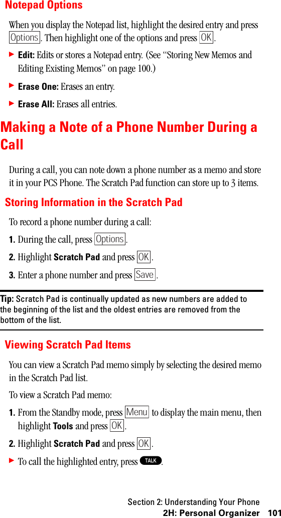 Section 2: Understanding Your Phone1012H:PersonalOrganizerNotepad OptionsWhen you display the Notepad list, highlight the desired entry and press . Then highlight one of the options and press  .䊳Edit: Edits or stores a Notepad entry. (See “Storing New Memos and Editing Existing Memos” on page 100.)䊳Erase One: Erases an entry.䊳Erase All: Erases all entries.Making a Note of a Phone Number During aCallDuring a call, you can note down a phone number as a memo and store it in your PCS Phone. The Scratch Pad function can store up to 3 items.Storing Information in the Scratch PadTo record a phone number during a call:1. During the call, press  .2. Highlight Scratch Pad and press  .3. Enter a phone number and press  .Tip: Scratch Pad is continually updated as new numbers are added tothe beginning of the list and the oldest entries are removed from thebottom of the list.Viewing Scratch Pad ItemsYou can view a Scratch Pad memo simply by selecting the desired memo in the Scratch Pad list.To view a Scratch Pad memo:1. From the Standby mode, press   to display the main menu, then highlight Tools and press  .2. Highlight Scratch Pad and press  .䊳To call the highlighted entry, press T.OptionsOKOptionsOKSaveMenuOKOK