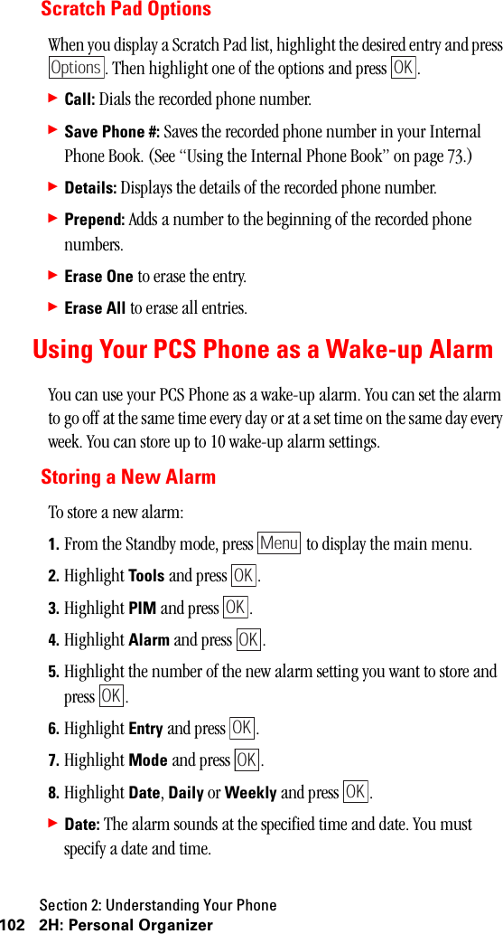 Section 2: Understanding Your Phone102 2H: Personal OrganizerScratch Pad OptionsWhen you display a Scratch Pad list, highlight the desired entry and press . Then highlight one of the options and press  .䊳Call: Dials the recorded phone number.䊳Save Phone #: Saves the recorded phone number in your Internal Phone Book. (See “Using the Internal Phone Book” on page 73.)䊳Details: Displays the details of the recorded phone number.䊳Prepend: Adds a number to the beginning of the recorded phone numbers.䊳Erase One to erase the entry.䊳Erase All to erase all entries.Using Your PCS Phone as a Wake-up AlarmYou can use your PCS Phone as a wake-up alarm. You can set the alarm to go off at the same time every day or at a set time on the same day every week. You can store up to 10 wake-up alarm settings.Storing a New AlarmTo store a new alarm:1. From the Standby mode, press   to display the main menu.2. Highlight Tools and press  . 3. Highlight PIM and press  .4. Highlight Alarm and press  .5. Highlight the number of the new alarm setting you want to store and press .6. Highlight Entry and press  .7. Highlight Mode and press  .8. Highlight Date, Daily or Weekly and press  .䊳Date: The alarm sounds at the specified time and date. You must specify a date and time.OptionsOKMenuOKOKOKOKOKOKOK