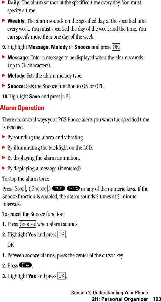 Section 2: Understanding Your Phone1032H:PersonalOrganizer䊳Daily: The alarm sounds at the specified time every day. You must specify a time.䊳Weekly: The alarm sounds on the specified day at the specified time every week. You must specified the day of the week and the time. You can specify more than one day of the week.9. Highlight Message, Melody or Snooze and press  .䊳Message: Enter a message to be displayed when the alarm sounds (up to 56 characters).䊳Melody: Sets the alarm melody type.䊳Snooze: Sets the Snooze function to ON or OFF.10.Highlight Save and press  .Alarm OperationThere are several ways your PCS Phone alerts you when the specified time is reached.䊳By sounding the alarm and vibrating.䊳By illuminating the backlight on the LCD.䊳By displaying the alarm animation.䊳By displaying a message (if entered).To stop the alarm tone:Press , ( ,) T, E or any of the numeric keys. If the Snooze function is enabled, the alarm sounds 5 times at 5-minute intervals.To cancel the Snooze function:1. Press   when alarm sounds.2. Highlight Yes and press  .OR1. Between snooze alarms, press the center of the cursor key.2. Press s.3. Highlight Yes and press  .OKOKStop SnoozeSnoozeOKOK