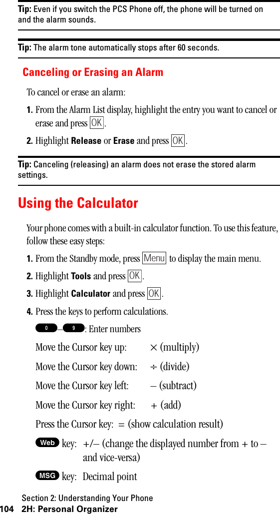 Section 2: Understanding Your Phone104 2H: Personal OrganizerTip: Even if you switch the PCS Phone off, the phone will be turned onand the alarm sounds.Tip: The alarm tone automatically stops after 60 seconds.Canceling or Erasing an AlarmTo cancel or erase an alarm:1. From the Alarm List display, highlight the entry you want to cancel or erase and press  .2. Highlight Release or Erase and press  .Tip: Canceling (releasing) an alarm does not erase the stored alarmsettings.Using the CalculatorYour phone comes with a built-in calculator function. To use this feature, follow these easy steps:1. From the Standby mode, press   to display the main menu.2. Highlight Tools and press  . 3. Highlight Calculator and press  .4. Press the keys to perform calculations.0–9: Enter numbersMove the Cursor key up: × (multiply)Move the Cursor key down: ÷ (divide)Move the Cursor key left: – (subtract)Move the Cursor key right: + (add)Press the Cursor key: = (show calculation result)W key: +/– (change the displayed number from + to – and vice-versa)M key: Decimal pointOKOKMenuOKOK