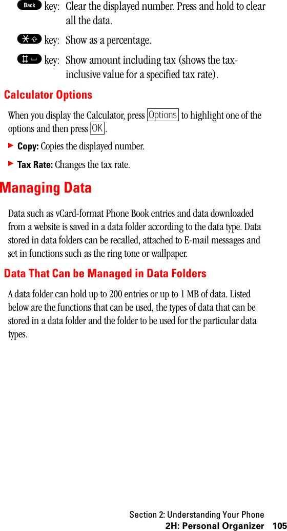 Section 2: Understanding Your Phone1052H:PersonalOrganizerB key: Clear the displayed number. Press and hold to clear all the data.S key: Show as a percentage.s key: Show amount including tax (shows the tax-inclusive value for a specified tax rate).Calculator OptionsWhen you display the Calculator, press   to highlight one of the options and then press  .䊳Copy: Copies the displayed number.䊳Tax Rate: Changes the tax rate.Managing DataData such as vCard-format Phone Book entries and data downloaded from a website is saved in a data folder according to the data type. Data stored in data folders can be recalled, attached to E-mail messages and set in functions such as the ring tone or wallpaper.Data That Can be Managed in Data FoldersA data folder can hold up to 200 entries or up to 1 MB of data. Listed below are the functions that can be used, the types of data that can be stored in a data folder and the folder to be used for the particular data types.OptionsOK