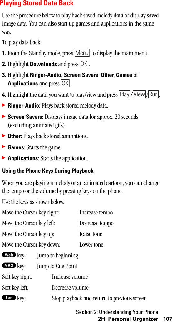 Section 2: Understanding Your Phone1072H:PersonalOrganizerPlaying Stored Data BackUse the procedure below to play back saved melody data or display saved image data. You can also start up games and applications in the same way.To play data back:1. From the Standby mode, press   to display the main menu.2. Highlight Downloads and press  .3. Highlight Ringer-Audio, Screen Savers, Other, Games or Applications and press  .4. Highlight the data you want to play/view and press  / / .䊳Ringer-Audio: Plays back stored melody data.䊳Screen Savers: Displays image data for approx. 20 seconds (excluding animated gifs).䊳Other: Plays back stored animations.䊳Games: Starts the game.䊳Applications: Starts the application.UsingthePhoneKeysDuringPlaybackWhen you are playing a melody or an animated cartoon, you can change the tempo or the volume by pressing keys on the phone.Use the keys as shown below.Move the Cursor key right: Increase tempoMove the Cursor key left: Decrease tempoMove the Cursor key up: Raise toneMove the Cursor key down: Lower toneW key: Jump to beginningM key: Jump to Cue PointSoft key right: Increase volumeSoft key left: Decrease volumeB key: Stop playback and return to previous screenMenuOKOKPlay View Run