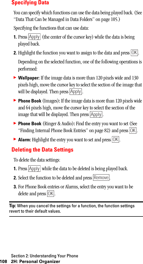 Section 2: Understanding Your Phone108 2H: Personal OrganizerSpecifying DataYou can specify which functions can use the data being played back. (See “Data That Can be Managed in Data Folders” on page 105.)Specifying the functions that can use data:1. Press   (the center of the cursor key) while the data is being played back.2. Highlight the function you want to assign to the data and press  .Depending on the selected function, one of the following operations is performed: 䊳Wallpaper: If the image data is more than 120 pixels wide and 130 pixels high, move the cursor key to select the section of the image that will be displayed. Then press  .䊳Phone Book (Images): If the image data is more than 120 pixels wide and 64 pixels high, move the cursor key to select the section of the image that will be displayed. Then press  .䊳Phone Book (Ringer &amp; Audio): Find the entry you want to set (See “Finding Internal Phone Book Entries” on page 82) and press  .䊳Alarm: Highlight the entry you want to set and press  .Deleting the Data SettingsTo delete the data settings:1. Press   while the data to be deleted is being played back.2. Select the function to be deleted and press  .3. For Phone Book entries or Alarms, select the entry you want to be delete and press  .Tip: When you cancel the settings for a function, the function settingsrevert to their default values.ApplyOKApplyApplyOKOKApplyRemoveOK