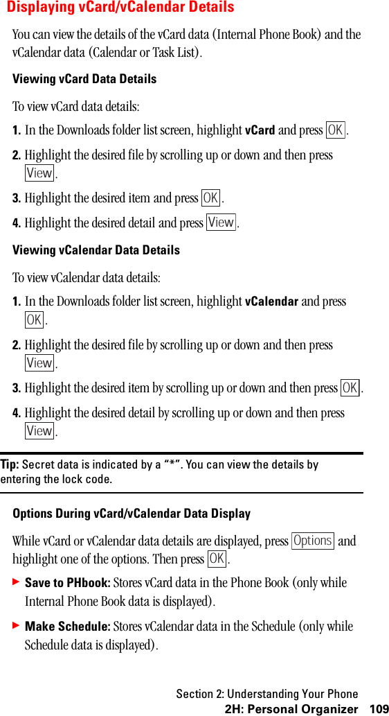 Section 2: Understanding Your Phone1092H:PersonalOrganizerDisplaying vCard/vCalendar DetailsYou can view the details of the vCard data (Internal Phone Book) and the vCalendar data (Calendar or Task List).Viewing vCard Data DetailsTo view vCard data details:1. In the Downloads folder list screen, highlight vCard and press  .2. Highlight the desired file by scrolling up or down and then press .3. Highlight the desired item and press  .4. Highlight the desired detail and press  .Viewing vCalendar Data DetailsTo view vCalendar data details:1. In the Downloads folder list screen, highlight vCalendar and press .2. Highlight the desired file by scrolling up or down and then press .3. Highlight the desired item by scrolling up or down and then press  .4. Highlight the desired detail by scrolling up or down and then press .Tip: Secret data is indicated by a “*”. You can view the details byentering the lock code.Options During vCard/vCalendar Data DisplayWhile vCard or vCalendar data details are displayed, press   and highlight one of the options. Then press  .䊳Save to PHbook: Stores vCard data in the Phone Book (only while Internal Phone Book data is displayed).䊳Make Schedule: Stores vCalendar data in the Schedule (only while Schedule data is displayed).OKViewOKViewOKViewOKViewOptionsOK