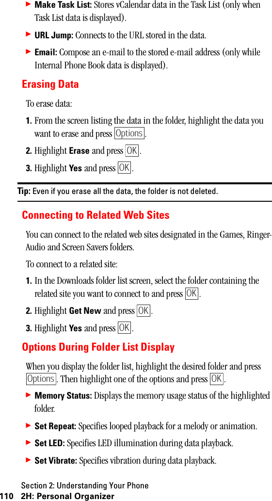 Section 2: Understanding Your Phone110 2H: Personal Organizer䊳Make Task List: Stores vCalendar data in the Task List (only when Task List data is displayed).䊳URL Jump: Connects to the URL stored in the data.䊳Email: Compose an e-mail to the stored e-mail address (only while Internal Phone Book data is displayed).Erasing DataTo erase data:1. From the screen listing the data in the folder, highlight the data you want to erase and press  .2. Highlight Erase and press  .3. Highlight Yes and press  .Tip: Even if you erase all the data, the folder is not deleted.Connecting to Related Web SitesYou can connect to the related web sites designated in the Games, Ringer-Audio and Screen Savers folders.To connect to a related site:1. In the Downloads folder list screen, select the folder containing the related site you want to connect to and press  .2. Highlight Get New and press  .3. Highlight Yes and press  .Options During Folder List DisplayWhen you display the folder list, highlight the desired folder and press . Then highlight one of the options and press  .䊳Memory Status: Displays the memory usage status of the highlighted folder.䊳Set Repeat: Specifies looped playback for a melody or animation.䊳Set LED: Specifies LED illumination during data playback.䊳Set Vibrate: Specifies vibration during data playback.OptionsOKOKOKOKOKOptionsOK