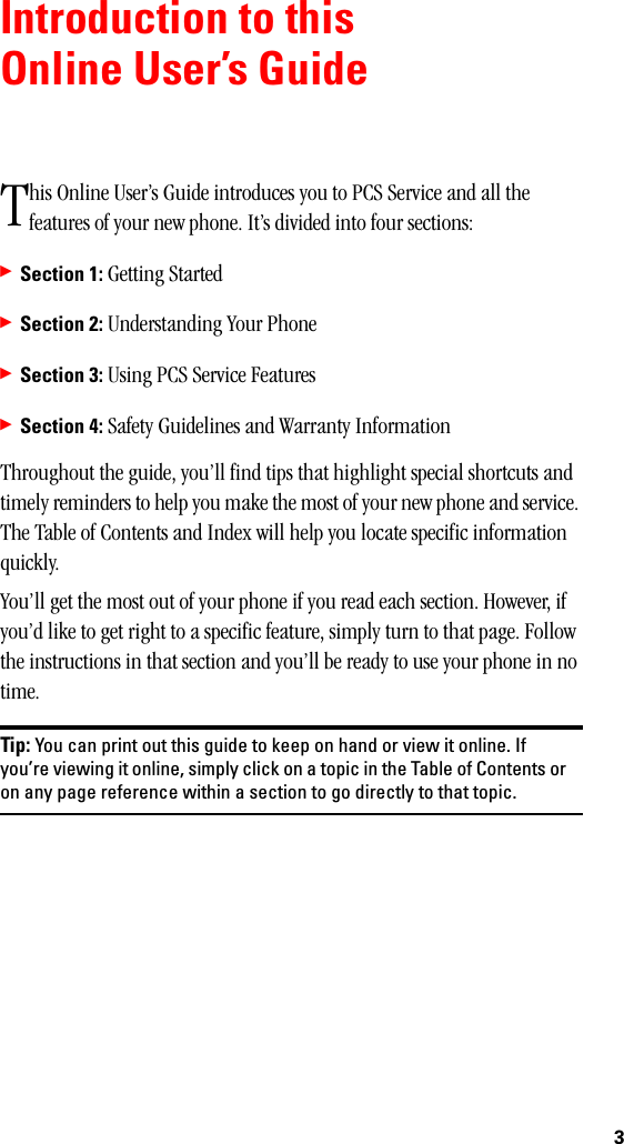 3Introduction to thisOnline User’s Guidehis Online User’s Guide introduces you to PCS Service and all the features of your new phone. It’s divided into four sections:䊳Section 1: Getting Started䊳Section 2: Understanding Your Phone䊳Section 3: Using PCS Service Features䊳Section 4: Safety Guidelines and Warranty InformationThroughout the guide, you’ll find tips that highlight special shortcuts and timely reminders to help you make the most of your new phone and service. The Table of Contents and Index will help you locate specific information quickly.You’ll get the most out of your phone if you read each section. However, if you’d like to get right to a specific feature, simply turn to that page. Follow the instructions in that section and you’ll be ready to use your phone in no time.Tip: You can print out this guide to keep on hand or view it online. Ifyou’re viewing it online, simply click on a topic in the Table of Contents oron any page reference within a section to go directly to that topic.T