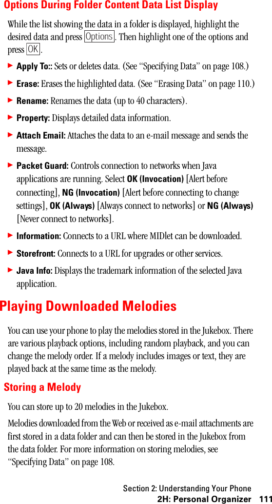 Section 2: Understanding Your Phone1112H:PersonalOrganizerOptions During Folder Content Data List DisplayWhile the list showing the data in a folder is displayed, highlight the desired data and press  . Then highlight one of the options and press .䊳Apply To:: Sets or deletes data. (See “Specifying Data” on page 108.)䊳Erase: Erases the highlighted data. (See “Erasing Data” on page 110.)䊳Rename: Renames the data (up to 40 characters).䊳Property: Displays detailed data information.䊳Attach Email: Attaches the data to an e-mail message and sends the message.䊳Packet Guard: Controls connection to networks when Java applications are running. Select OK (Invocation) [Alert before connecting], NG (Invocation) [Alert before connecting to change settings], OK (Always) [Always connect to networks] or NG (Always) [Never connect to networks].䊳Information: Connects to a URL where MIDlet can be downloaded.䊳Storefront: Connects to a URL for upgrades or other services.䊳Java Info: Displays the trademark information of the selected Java application.Playing Downloaded MelodiesYou can use your phone to play the melodies stored in the Jukebox. There are various playback options, including random playback, and you can change the melody order. If a melody includes images or text, they are played back at the same time as the melody.Storing a MelodyYou can store up to 20 melodies in the Jukebox.Melodies downloaded from the Web or received as e-mail attachments are first stored in a data folder and can then be stored in the Jukebox from the data folder. For more information on storing melodies, see “Specifying Data” on page 108.OptionsOK