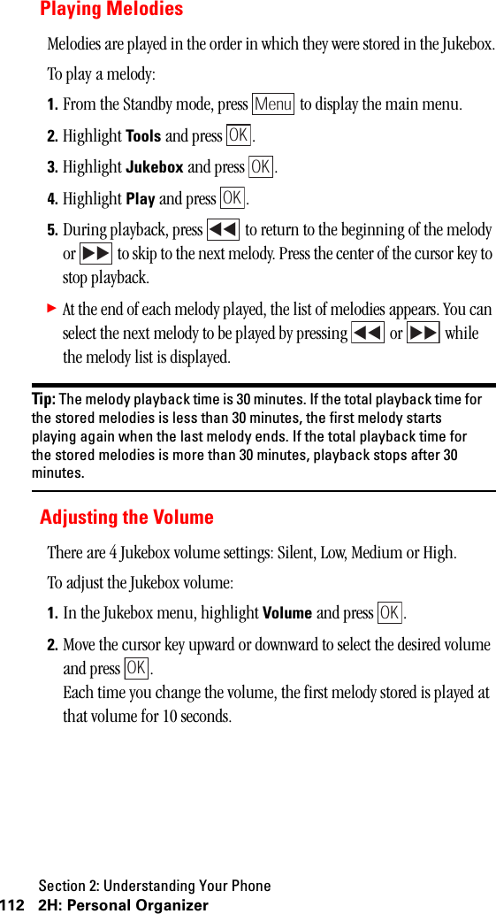 Section 2: Understanding Your Phone112 2H: Personal OrganizerPlaying MelodiesMelodies are played in the order in which they were stored in the Jukebox.To play a melody:1. From the Standby mode, press   to display the main menu.2. Highlight Tools and press  . 3. Highlight Jukebox and press  .4. Highlight Play and press  .5. During playback, press   to return to the beginning of the melody or   to skip to the next melody. Press the center of the cursor key to stop playback.䊳At the end of each melody played, the list of melodies appears. You can select the next melody to be played by pressing   or   while the melody list is displayed.Tip: The melody playback time is 30 minutes. If the total playback time forthe stored melodies is less than 30 minutes, the first melody startsplaying again when the last melody ends. If the total playback time forthe stored melodies is more than 30 minutes, playback stops after 30minutes.Adjusting the VolumeThere are 4 Jukebox volume settings: Silent, Low, Medium or High.To adjust the Jukebox volume:1. In the Jukebox menu, highlight Volume and press  .2. Move the cursor key upward or downward to select the desired volume and press  .Each time you change the volume, the first melody stored is played at that volume for 10 seconds.MenuOKOKOK OKOK