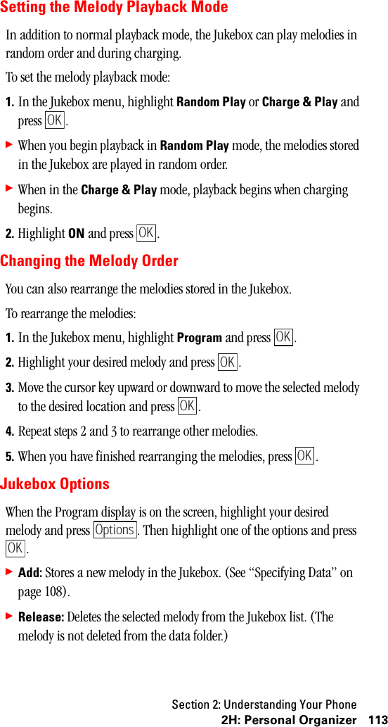 Section 2: Understanding Your Phone1132H:PersonalOrganizerSetting the Melody Playback ModeIn addition to normal playback mode, the Jukebox can play melodies in random order and during charging.To set the melody playback mode:1. In the Jukebox menu, highlight Random Play or Charge &amp; Play and press .䊳When you begin playback in Random Play mode, the melodies stored in the Jukebox are played in random order.䊳When in the Charge &amp; Play mode, playback begins when charging begins.2. Highlight ON and press  .Changing the Melody OrderYou can also rearrange the melodies stored in the Jukebox.To rearrange the melodies:1. In the Jukebox menu, highlight Program and press  .2. Highlight your desired melody and press  .3. Move the cursor key upward or downward to move the selected melody to the desired location and press  .4. Repeat steps 2 and 3 to rearrange other melodies.5. When you have finished rearranging the melodies, press  .Jukebox OptionsWhen the Program display is on the screen, highlight your desired melody and press  . Then highlight one of the options and press .䊳Add: Stores a new melody in the Jukebox. (See “Specifying Data” on page 108).䊳Release: Deletes the selected melody from the Jukebox list. (The melody is not deleted from the data folder.)OKOKOKOKOKOKOptionsOK