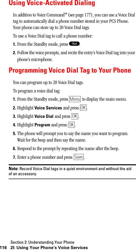 Section 2: Understanding Your Phone116 2I: Using Your Phone’s Voice ServicesUsing Voice-Activated DialingIn addition to Voice CommandSM (see page 177), you can use a Voice Dial tag to automatically dial a phone number stored in your PCS Phone. Your phone can store up to 20 Voice Dial tags.To use a Voice Dial tag to call a phone number:1. From the Standby mode, press T.2. Follow the voice prompts, and recite the entry’s Voice Dial tag into your phone’s microphone.Programming Voice Dial Tag to Your PhoneYou can program up to 20 Voice Dial tags.To program a voice dial tag:1. From the Standby mode, press   to display the main menu.2. Highlight Voice Services and press  .3. Highlight Voice Dial and press  .4. Highlight Program and press  . 5. The phone will prompt you to say the name you want to program.Wait for the beep and then say the name.6. Respond to the prompt by repeating the name after the beep.7. Enter a phone number and press  .Note: Record Voice Dial tags in a quiet environment and without the aidof an accessory.MenuOKOKOKSave