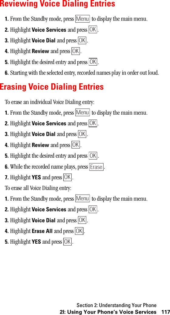 Section 2: Understanding Your Phone1172I: Using Your Phone’s Voice ServicesReviewing Voice Dialing Entries1. From the Standby mode, press   to display the main menu.2. Highlight Voice Services and press  .3. Highlight Voice Dial and press  .4. Highlight Review and press  . 5. Highlight the desired entry and press  .6. Starting with the selected entry, recorded names play in order out loud.Erasing Voice Dialing EntriesTo erase an individual Voice Dialing entry:1. From the Standby mode, press   to display the main menu.2. Highlight Voice Services and press  .3. Highlight Voice Dial and press  .4. Highlight Review and press  . 5. Highlight the desired entry and press  .6. While the recorded name plays, press  .7. Highlight YES and press  .To erase all Voice Dialing entry:1. From the Standby mode, press   to display the main menu.2. Highlight Voice Services and press  .3. Highlight Voice Dial and press  .4. Highlight Erase All and press  . 5. Highlight YES and press  .MenuOKOKOKOKMenuOKOKOKOKEraseOKMenuOKOKOKOK