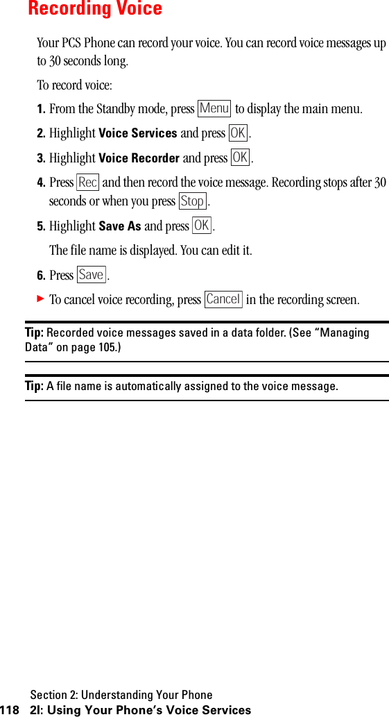 Section 2: Understanding Your Phone118 2I: Using Your Phone’s Voice Services Recording VoiceYour PCS Phone can record your voice. You can record voice messages up to 30 seconds long.To record voice:1. From the Standby mode, press   to display the main menu.2. Highlight Voice Services and press  .3. Highlight Voice Recorder and press  .4. Press   and then record the voice message. Recording stops after 30 seconds or when you press  .5. Highlight Save As and press  .The file name is displayed. You can edit it.6. Press .䊳To cancel voice recording, press   in the recording screen.Tip: Recorded voice messages saved in a data folder. (See “ManagingData”onpage105.)Tip: A file name is automatically assigned to the voice message.MenuOKOKRecStopOKSaveCancel