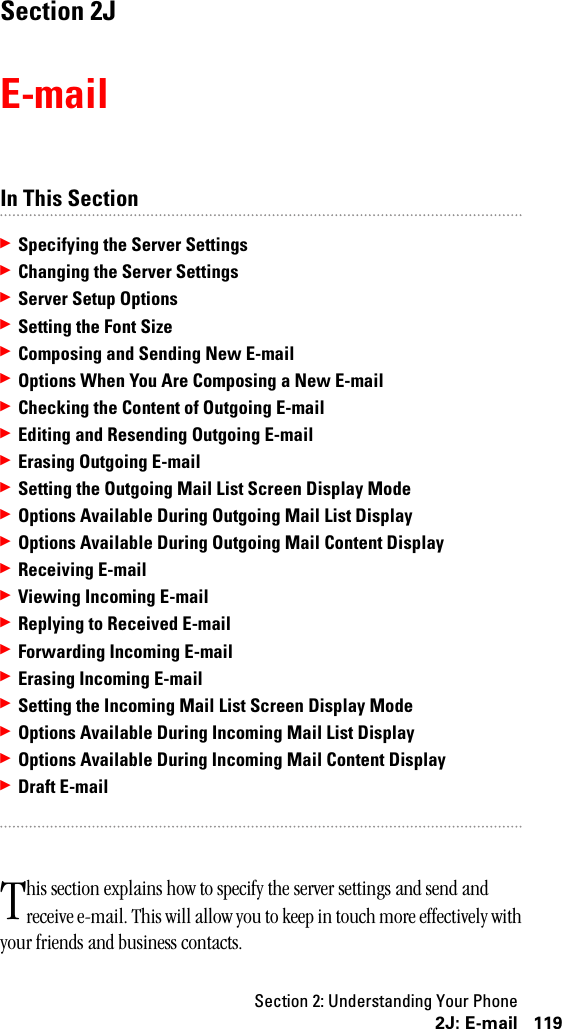 Section 2: Understanding Your Phone1192J: E-mailSection 2JE-mailIn This Section䊳Specifying the Server Settings䊳Changing the Server Settings䊳Server Setup Options䊳Setting the Font Size䊳Composing and Sending New E-mail䊳Options When You Are Composing a New E-mail䊳Checking the Content of Outgoing E-mail䊳Editing and Resending Outgoing E-mail䊳Erasing Outgoing E-mail䊳Setting the Outgoing Mail List Screen Display Mode䊳Options Available During Outgoing Mail List Display䊳Options Available During Outgoing Mail Content Display䊳Receiving E-mail䊳Viewing Incoming E-mail䊳Replying to Received E-mail䊳Forwarding Incoming E-mail䊳Erasing Incoming E-mail䊳Setting the Incoming Mail List Screen Display Mode䊳Options Available During Incoming Mail List Display䊳Options Available During Incoming Mail Content Display䊳Draft E-mailhis section explains how to specify the server settings and send and receive e-mail. This will allow you to keep in touch more effectively with your friends and business contacts.T