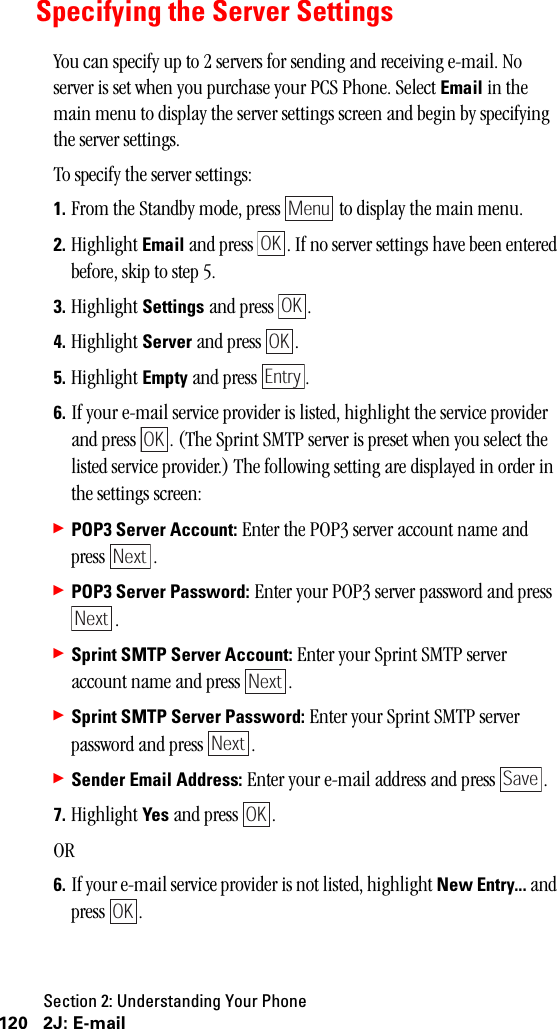 Section 2: Understanding Your Phone120 2J: E-mailSpecifying the Server SettingsYou can specify up to 2 servers for sending and receiving e-mail. No server is set when you purchase your PCS Phone. Select Email in the main menu to display the server settings screen and begin by specifying the server settings.To specify the server settings:1. From the Standby mode, press   to display the main menu.2. Highlight Email and press  . If no server settings have been entered before, skip to step 5.3. Highlight Settings and press  .4. Highlight Server and press  .5. Highlight Empty and press  .6. If your e-mail service provider is listed, highlight the service provider and press  . (The Sprint SMTP server is preset when you select the listed service provider.) The following setting are displayed in order in the settings screen:䊳POP3 Server Account: Enter the POP3 server account name and press .䊳POP3 Server Password: Enter your POP3 server password and press .䊳Sprint SMTP Server Account: Enter your Sprint SMTP server account name and press  .䊳Sprint SMTP Server Password: Enter your Sprint SMTP server password and press  .䊳Sender Email Address: Enter your e-mail address and press  .7. Highlight Yes and press  .OR6. If your e-mail service provider is not listed, highlight New Entry... and press .MenuOKOKOKEntryOKNextNextNextNextSaveOKOK