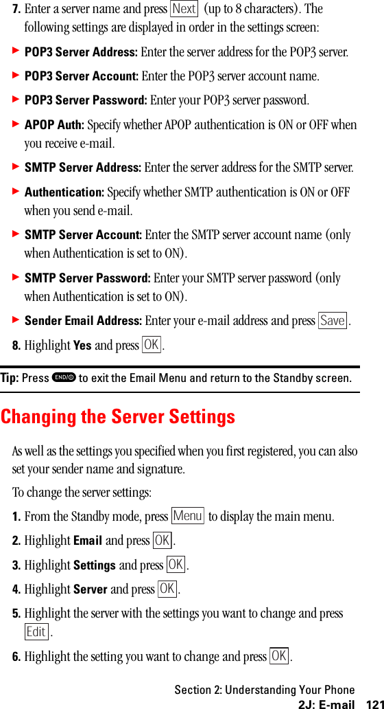 Section 2: Understanding Your Phone1212J: E-mail7. Enter a server name and press   (up to 8 characters). The following settings are displayed in order in the settings screen:䊳POP3 Server Address: Enter the server address for the POP3 server.䊳POP3 Server Account: Enter the POP3 server account name.䊳POP3 Server Password: Enter your POP3 server password.䊳APOP Auth: Specify whether APOP authentication is ON or OFF when you receive e-mail.䊳SMTP Server Address: Enter the server address for the SMTP server.䊳Authentication: Specify whether SMTP authentication is ON or OFF when you send e-mail.䊳SMTP Server Account: Enter the SMTP server account name (only when Authentication is set to ON).䊳SMTP Server Password: Enter your SMTP server password (only when Authentication is set to ON).䊳Sender Email Address: Enter your e-mail address and press  .8. Highlight Yes and press  .Tip: Press Eto exit the Email Menu and return to the Standby screen.Changing the Server SettingsAs well as the settings you specified when you first registered, you can also set your sender name and signature.To change the server settings:1. From the Standby mode, press   to display the main menu.2. Highlight Email and press  .3. Highlight Settings and press  .4. Highlight Server and press  .5. Highlight the server with the settings you want to change and press .6. Highlight the setting you want to change and press  .NextSaveOKMenuOKOKOKEditOK