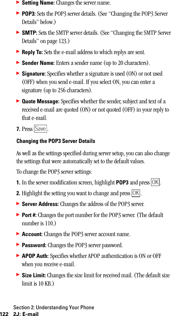 Section 2: Understanding Your Phone122 2J: E-mail䊳Setting Name: Changes the server name.䊳POP3: Sets the POP3 server details. (See “Changing the POP3 Server Details” below.)䊳SMTP: Sets the SMTP server details. (See “Changing the SMTP Server Details” on page 123.)䊳Reply To: Sets the e-mail address to which replys are sent.䊳Sender Name: Enters a sender name (up to 20 characters).䊳Signature: Specifies whether a signature is used (ON) or not used (OFF) when you send e-mail. If you select ON, you can enter a signature (up to 256 characters).䊳Quote Message: Specifies whether the sender, subject and text of a received e-mail are quoted (ON) or not quoted (OFF) in your reply to that e-mail.7. Press .Changing the POP3 Server DetailsAs well as the settings specified during server setup, you can also change the settings that were automatically set to the default values.To change the POP3 server settings:1. In the server modification screen, highlight POP3 and press  .2. Highlight the setting you want to change and press  .䊳Server Address: Changes the address of the POP3 server.䊳Port #: Changes the port number for the POP3 server. (The default number is 110.)䊳Account: Changes the POP3 server account name.䊳Password: Changes the POP3 server password.䊳APOP Auth: Specifies whether APOP authentication is ON or OFF when you receive e-mail.䊳Size Limit: Changes the size limit for received mail. (The default size limit is 10 KB.)SaveOKOK