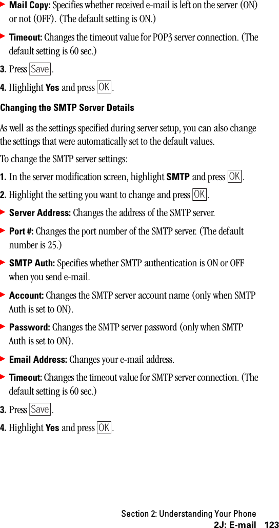 Section 2: Understanding Your Phone1232J: E-mail䊳Mail Copy: Specifies whether received e-mail is left on the server (ON) or not (OFF). (The default setting is ON.)䊳Timeout: Changes the timeout value for POP3 server connection. (The default setting is 60 sec.)3. Press .4. Highlight Yes and press  .Changing the SMTP Server DetailsAs well as the settings specified during server setup, you can also change the settings that were automatically set to the default values.To change the SMTP server settings:1. In the server modification screen, highlight SMTP and press  .2. Highlight the setting you want to change and press  .䊳Server Address: Changes the address of the SMTP server.䊳Port #: Changes the port number of the SMTP server. (The default number is 25.)䊳SMTP Auth: Specifies whether SMTP authentication is ON or OFF when you send e-mail.䊳Account: Changes the SMTP server account name (only when SMTP Auth is set to ON).䊳Password: Changes the SMTP server password (only when SMTP Auth is set to ON).䊳Email Address: Changes your e-mail address.䊳Timeout: Changes the timeout value for SMTP server connection. (The default setting is 60 sec.)3. Press .4. Highlight Yes and press  .SaveOKOKOKSaveOK